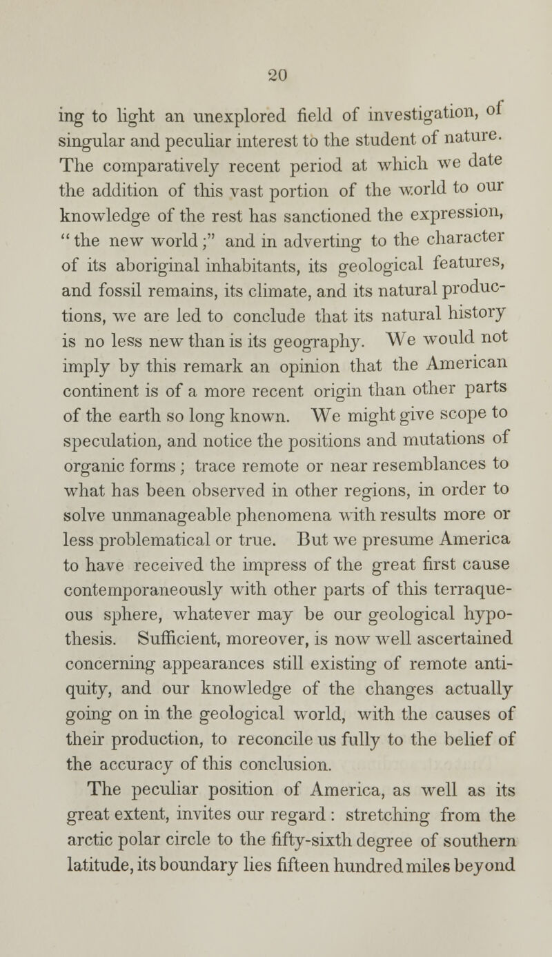 ing to light an unexplored field of investigation, of singular and peculiar interest to the student of nature. The comparatively recent period at which we date the addition of this vast portion of the world to our knowledge of the rest has sanctioned the expression,  the new world; and in adverting to the character of its aboriginal inhabitants, its geological features, and fossil remains, its climate, and its natural produc- tions, we are led to conclude that its natural history is no less new than is its geography. We would not imply by this remark an opinion that the American continent is of a more recent origin than other parts of the earth so long known. We might give scope to speculation, and notice the positions and mutations of organic forms; trace remote or near resemblances to what has been observed in other regions, in order to solve unmanageable phenomena with results more or less problematical or true. But we presume America to have received the impress of the great first cause contemporaneously with other parts of this terraque- ous sphere, whatever may be our geological hypo- thesis. Sufficient, moreover, is now well ascertained concerning appearances still existing of remote anti- quity, and our knowledge of the changes actually going on in the geological world, with the causes of their production, to reconcile us fully to the belief of the accuracy of this conclusion. The peculiar position of America, as well as its great extent, invites our regard : stretching from the arctic polar circle to the fifty-sixth degree of southern latitude, its boundary lies fifteen hundred miles beyond