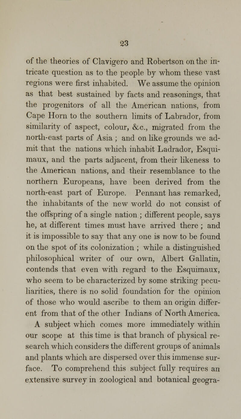 of the theories of Clavigero and Robertson on the in- tricate question as to the people by whom these vast regions were first inhabited. We assume the opinion as that best sustained by facts and reasonings, that the progenitors of all the American nations, from Cape Horn to the southern limits of Labrador, from similarity of aspect, colour, &c, migrated from the north-east parts of Asia ; and on like grounds we ad- mit that the nations which inhabit Ladrador, Esqui- maux, and the parts adjacent, from their likeness to the American nations, and their resemblance to the northern Europeans, have been derived from the north-east part of Europe. Pennant has remarked, the inhabitants of the new world do not consist of the offspring of a single nation ; different people, says he, at different times must have arrived there ; and it is impossible to say that any one is now to be found on the spot of its colonization ; while a distinguished philosophical writer of our own, Albert Gallatin, contends that even with regard to the Esquimaux, who seem to be characterized by some striking pecu- liarities, there is no solid foundation for the opinion of those who would ascribe to them an origin differ- ent from that of the other Indians of North America. A subject which comes more immediately within our scope at this time is that branch of physical re- search which considers the different groups of animals and plants which are dispersed over this immense sur- face. To comprehend this subject fully requires an extensive survey in zoological and botanical geogra-