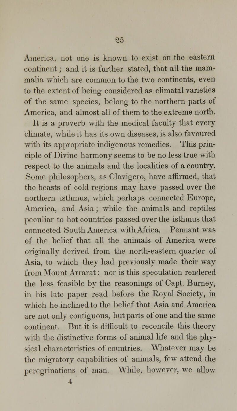 America, not one is known to exist on the eastern continent; and it is further stated, that all the mam- malia which are common to the two continents, even to the extent of being considered as climatal varieties of the same species, belong to the northern parts of America, and almost all of them to the extreme north. It is a proverb with the medical faculty that every climate, while it has its own diseases, is also favoured with its appropriate indigenous remedies. This prin- ciple of Divine harmony seems to be no less true with respect to the animals and the localities of a country. Some philosophers, as Clavigero, have affirmed, that the beasts of cold regions may have passed over the northern isthmus, which perhaps connected Europe, America, and Asia; while the animals and reptiles peculiar to hot countries passed over the isthmus that connected South America with Africa. Pennant was of the belief that all the animals of America were originally derived from the north-eastern quarter of Asia, to which they had previously made their way from Mount Arrarat: nor is this speculation rendered the less feasible by the reasonings of Capt. Burney, in his late paper read before the Royal Society, in which he inclined to the belief that Asia and America are not only contiguous, but parts of one and the same continent. But it is difficult to reconcile this theory with the distinctive forms of animal life and the phy- sical characteristics of countries. Whatever may be the migratory capabilities of animals, few attend the peregrinations of man. While, however, we allow 4