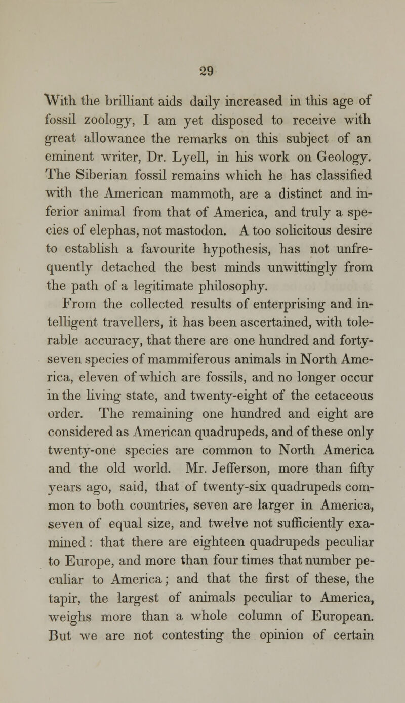 With the brilliant aids daily increased in this age of fossil zoology, I am yet disposed to receive with great allowance the remarks on this subject of an eminent writer, Dr. Lyell, in his work on Geology. The Siberian fossil remains which he has classified with the American mammoth, are a distinct and in- ferior animal from that of America, and truly a spe- cies of elephas, not mastodon. A too solicitous desire to establish a favourite hypothesis, has not unfre- quently detached the best minds unwittingly from the path of a legitimate philosophy. From the collected results of enterprising and in- telligent travellers, it has been ascertained, with tole- rable accuracy, that there are one hundred and forty- seven species of mammiferous animals in North Ame- rica, eleven of which are fossils, and no longer occur in the living state, and twenty-eight of the cetaceous order. The remaining one hundred and eight are considered as American quadrupeds, and of these only twenty-one species are common to North America and the old world. Mr. Jefferson, more than fifty years ago, said, that of twenty-six quadrupeds com- mon to both countries, seven are larger in America, seven of equal size, and twelve not sufficiently exa- mined : that there are eighteen quadrupeds peculiar to Europe, and more than four times that number pe- culiar to America; and that the first of these, the tapir, the largest of animals peculiar to America, weighs more than a whole column of European. But we are not contesting the opinion of certain