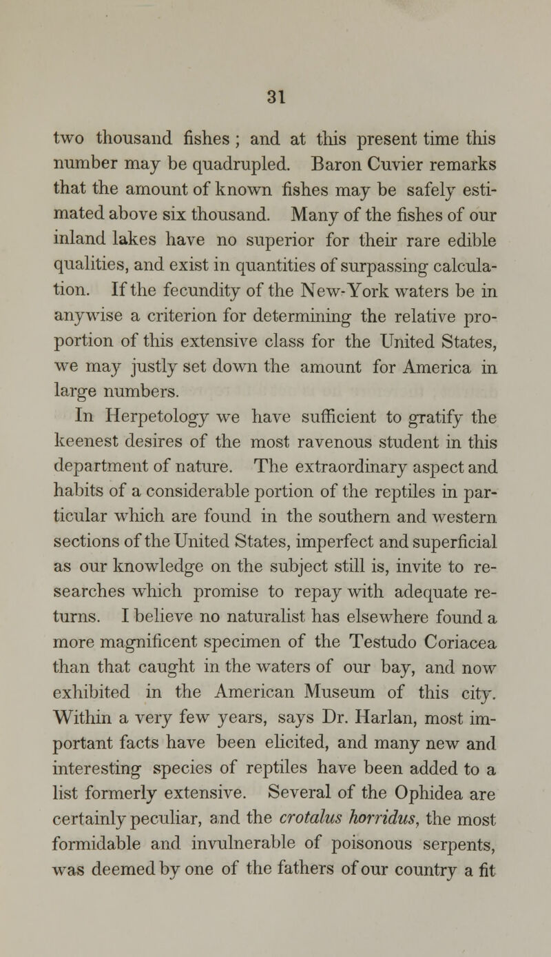 two thousand fishes; and at this present time this number may be quadrupled. Baron Cuvier remarks that the amount of known fishes may be safely esti- mated above six thousand. Many of the fishes of our inland lakes have no superior for their rare edible qualities, and exist in quantities of surpassing calcula- tion. If the fecundity of the New-York waters be in anywise a criterion for determining the relative pro- portion of this extensive class for the United States, we may justly set down the amount for America in large numbers. In Herpetology we have sufficient to gratify the keenest desires of the most ravenous student in this department of nature. The extraordinary aspect and habits of a considerable portion of the reptiles in par- ticular which are found in the southern and western sections of the United States, imperfect and superficial as our knowledge on the subject still is, invite to re- searches which promise to repay with adequate re- turns. I believe no naturalist has elsewhere found a more magnificent specimen of the Testudo Coriacea than that caught in the waters of our bay, and now exhibited in the American Museum of this city. Within a very few years, says Dr. Harlan, most im- portant facts have been elicited, and many new and interesting species of reptiles have been added to a list formerly extensive. Several of the Ophidea are certainly peculiar, and the crotalus horridus, the most formidable and invulnerable of poisonous serpents, was deemed by one of the fathers of our country a fit