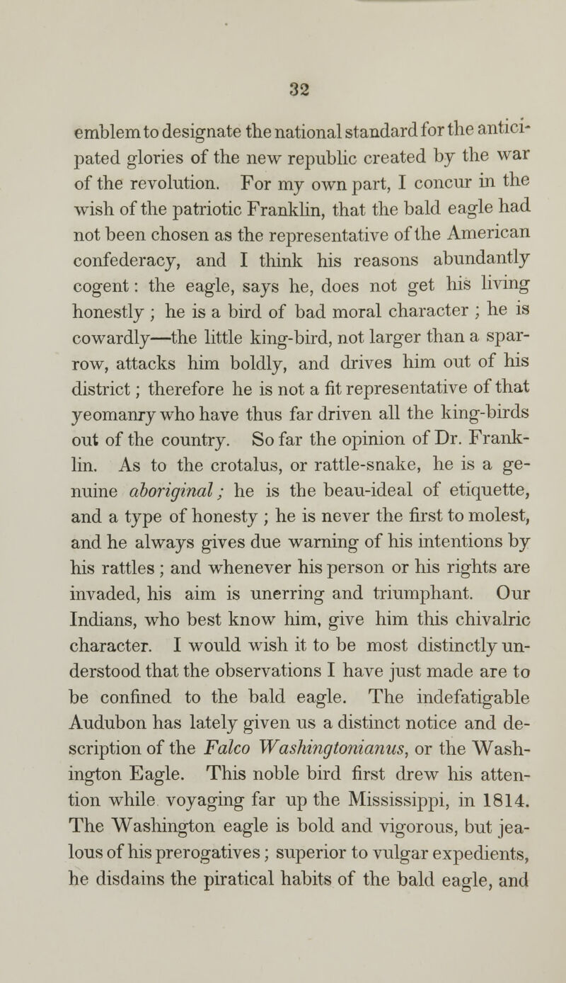 emblem to designate the national standard for the antici- pated glories of the new republic created by the war of the revolution. For my own part, I concur in the wish of the patriotic Franklin, that the bald eagle had not been chosen as the representative of the American confederacy, and I think his reasons abundantly cogent: the eagle, says he, does not get his living honestly ; he is a bird of bad moral character ; he is cowardly—the little king-bird, not larger than a spar- row, attacks him boldly, and drives him out of his district; therefore he is not a fit representative of that yeomanry who have thus far driven all the king-birds out of the country. So far the opinion of Dr. Frank- lin. As to the crotalus, or rattle-snake, he is a ge- nuine aboriginal; he is the beau-ideal of etiquette, and a type of honesty ; he is never the first to molest, and he always gives due warning of his intentions by his rattles ; and whenever his person or his rights are invaded, his aim is unerring and triumphant. Our Indians, who best know him, give him this chivalric character. I would wish it to be most distinctly un- derstood that the observations I have just made are to be confined to the bald eagle. The indefatigable Audubon has lately given us a distinct notice and de- scription of the Falco Washingtonianus, or the Wash- ington Eagle. This noble bird first drew his atten- tion while voyaging far up the Mississippi, in 1814. The Washington eagle is bold and vigorous, but jea- lous of his prerogatives; superior to vulgar expedients, he disdains the piratical habits of the bald eagle, and