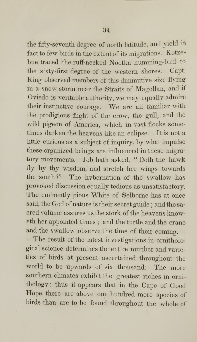 the fifty-seventh degree of north latitude, and yield in fact to few birds in the extent of its miorations. Kotze- true traced the ruff-necked Nootka humming-bird to the sixty-first degree of the western shores. Capt. King observed members of this diminutive size flying in a snow-storm near the Straits of Magellan, and if Oviedo is veritable authority, we may equally admire their instinctive courao-e. We are all familiar with the prodigious flight of the crow, the gull, and the wild pigeon of America, which in vast flocks some- times darken the heavens like an eclipse. It is not a little curious as a subject of inquiry, by what impulse these organized beings are influenced in these migra- tory movements. Job hath asked,  Doth the hawk fly by thy wisdom, and stretch her wings towards the south? The hybernation of the swallow has provoked discussion equally tedious as unsatisfactory. The eminently pious White of Selborne has at once said, the God of nature is their secret guide; and the sa- cred volume assures us the stork of the heavens know- eth her appointed times ; and the turtle and the crane and the swallow observe the time of their comino-. o The result of the latest investigations in ornitholo- gical science determines the entire number and varie- ties of birds at present ascertained throughout the world to be upwards of six thousand. The more southern climates exhibit the greatest riches in orni- thology : thus it appears that in the Cape of Good Hope there are above one hundred more species of birds than are to be found throughout the whole of