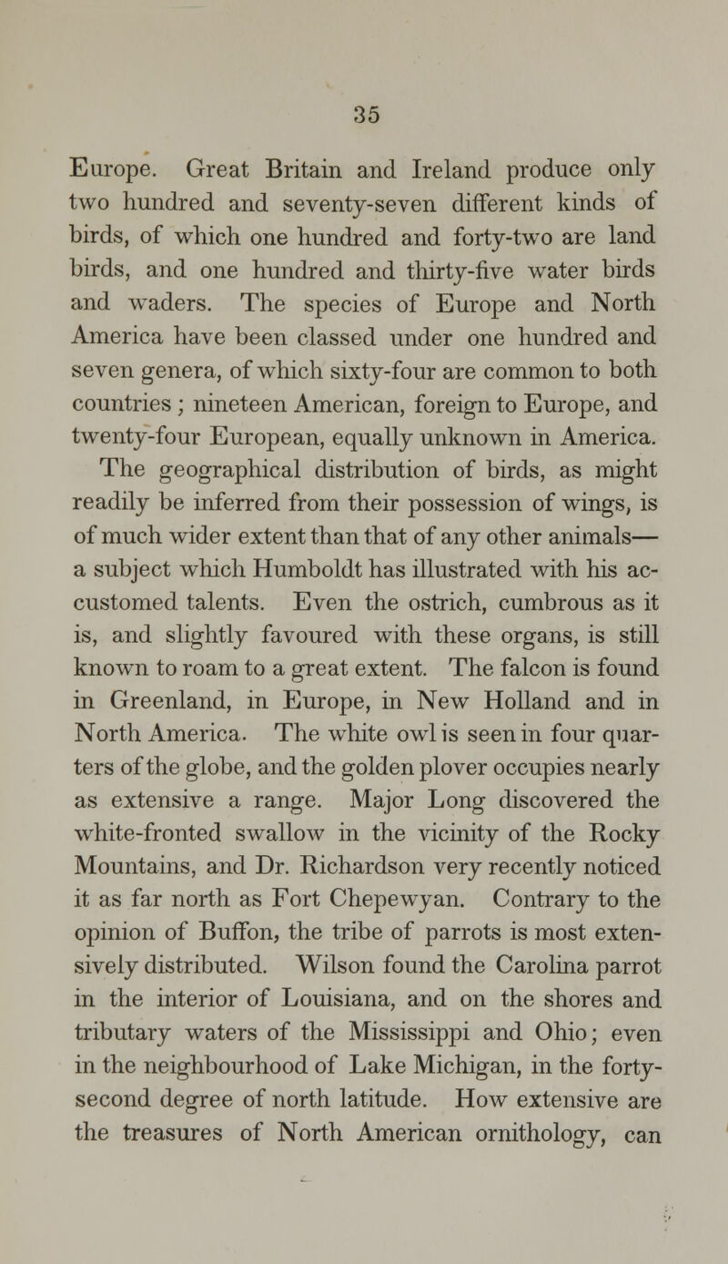 Europe. Great Britain and Ireland produce only two hundred and seventy-seven different kinds of birds, of which one hundred and forty-two are land birds, and one hundred and thirty-five water birds and waders. The species of Europe and North America have been classed under one hundred and seven genera, of which sixty-four are common to both countries; nineteen American, foreign to Europe, and twenty-four European, equally unknown in America. The geographical distribution of birds, as might readily be inferred from their possession of wings, is of much wider extent than that of any other animals— a subject which Humboldt has illustrated with his ac- customed talents. Even the ostrich, cumbrous as it is, and slightly favoured with these organs, is still known to roam to a great extent. The falcon is found in Greenland, in Europe, in New Holland and in North America. The white owl is seen in four quar- ters of the globe, and the golden plover occupies nearly as extensive a range. Major Long discovered the white-fronted swallow in the vicinity of the Rocky Mountains, and Dr. Richardson very recently noticed it as far north as Fort Chepewyan. Contrary to the opinion of Buffon, the tribe of parrots is most exten- sively distributed. Wilson found the Carolina parrot in the interior of Louisiana, and on the shores and tributary waters of the Mississippi and Ohio; even in the neighbourhood of Lake Michigan, in the forty- second degree of north latitude. How extensive are the treasures of North American ornithology, can