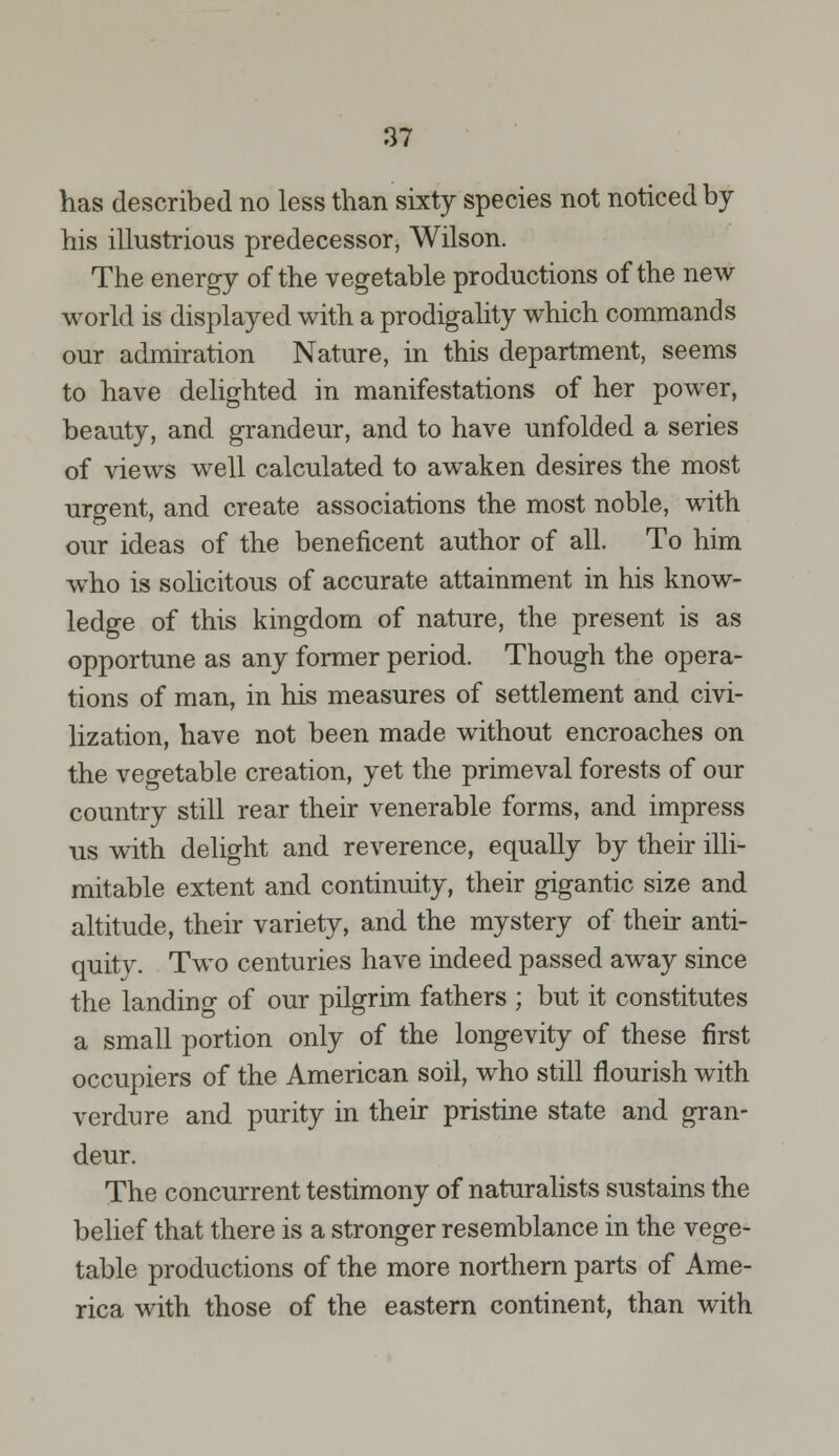 has described no less than sixty species not noticed by his illustrious predecessor, Wilson. The energy of the vegetable productions of the new world is displayed with a prodigality which commands our admiration Nature, in this department, seems to have delighted in manifestations of her power, beauty, and grandeur, and to have unfolded a series of views well calculated to awaken desires the most urgent, and create associations the most noble, with our ideas of the beneficent author of all. To him who is solicitous of accurate attainment in his know- ledge of this kingdom of nature, the present is as opportune as any former period. Though the opera- tions of man, in his measures of settlement and civi- lization, have not been made without encroaches on the vegetable creation, yet the primeval forests of our country still rear their venerable forms, and impress us with delight and reverence, equally by their illi- mitable extent and continuity, their gigantic size and altitude, their variety, and the mystery of their anti- quity. Two centuries have indeed passed away since the landing of our pilgrim fathers ; but it constitutes a small portion only of the longevity of these first occupiers of the American soil, who still flourish with verdure and purity in their pristine state and gran- deur. The concurrent testimony of naturalists sustains the belief that there is a stronger resemblance in the vege- table productions of the more northern parts of Ame- rica with those of the eastern continent, than with