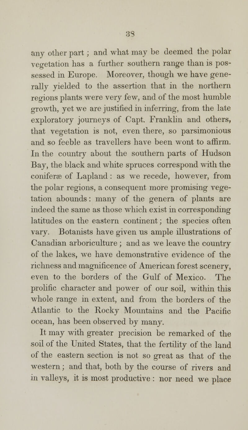 33 any other part; and what may be deemed the polar vegetation has a further southern range than is pos- sessed in Europe. Moreover, though we have gene- rally yielded to the assertion that in the northern regions plants were very few, and of the most humble growth, yet we are justified in inferring, from the late exploratory journeys of Capt. Franklin and others, that vegetation is not, even there, so parsimonious and so feeble as travellers have been wont to affirm. In the country about the southern parts of Hudson Bay, the black and white spruces correspond with the coniferse of Lapland: as we recede, however, from the polar regions, a consequent more promising vege- tation abounds: many of the genera of plants are indeed the same as those which exist in corresponding latitudes on the eastern continent; the species often vary. Botanists have given us ample illustrations of Canadian arboriculture ; and as we leave the country of the lakes, we have demonstrative evidence of the richness and magnificence of American forest scenery, even to the borders of the Gulf of Mexico. The prolific character and power of our soil, within this whole range in extent, and from the borders of the Atlantic to the Rocky Mountains and the Pacific ocean, has been observed by many. It may with greater precision be remarked of the soil of the United States, that the fertility of the land of the eastern section is not so great as that of the western; and that, both by the course of rivers and in valleys, it is most productive : nor need we place