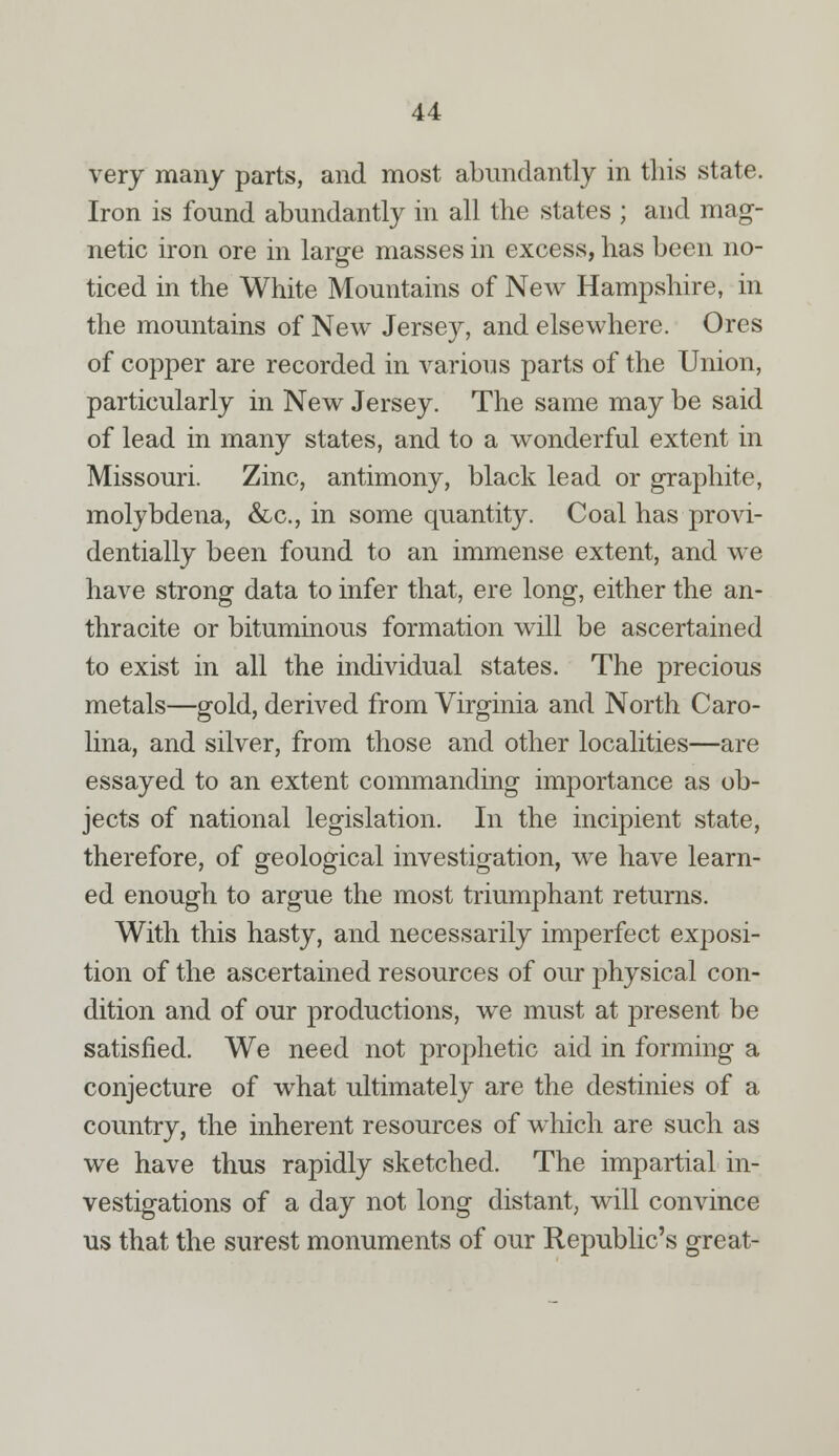 very many parts, and most abundantly in this state. Iron is found abundantly in all the states ; and mag- netic iron ore in large masses in excess, has been no- ticed in the White Mountains of New Hampshire, in the mountains of New Jerse}^ and elsewhere. Ores of copper are recorded in various parts of the Union, particularly in New Jersey. The same may be said of lead in many states, and to a wonderful extent in Missouri. Zinc, antimony, black lead or graphite, molybdena, &c, in some quantity. Coal has provi- dentially been found to an immense extent, and we have strong data to infer that, ere long, either the an- thracite or bituminous formation will be ascertained to exist in all the individual states. The precious metals—gold, derived from Virginia and North Caro- lina, and silver, from those and other localities—are essayed to an extent commanding importance as ob- jects of national legislation. In the incipient state, therefore, of geological investigation, we have learn- ed enough to argue the most triumphant returns. With this hasty, and necessarily imperfect exposi- tion of the ascertained resources of our physical con- dition and of our productions, we must at present be satisfied. We need not prophetic aid in forming a conjecture of what ultimately are the destinies of a country, the inherent resources of which are such as we have thus rapidly sketched. The impartial in- vestigations of a day not long distant, will convince us that the surest monuments of our Republic's great-