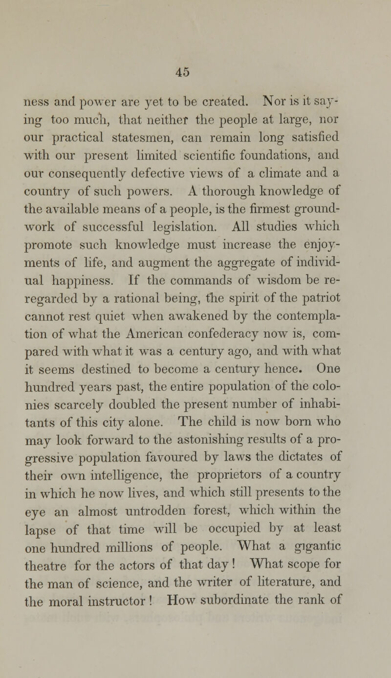 ness and power are }^et to be created. Nor is it say- ing too much, that neither the people at large, nor our practical statesmen, can remain long satisfied with our present limited scientific foundations, and our consequently defective views of a climate and a country of such powers. A thorough knowledge of the available means of a people, is the firmest ground- work of successful legislation. All studies which promote such knowledge must increase the enjoy- ments of life, and augment the ag-orrecrate of individ- ual happiness. If the commands of wisdom be re- regarded by a rational being, the spirit of the patriot cannot rest quiet when awakened by the contempla- tion of what the American confederacy now is, com- pared with what it was a century ago, and with what it seems destined to become a century hence. One hundred years past, the entire population of the colo- nies scarcely doubled the present number of inhabi- tants of this city alone. The child is now born who may look forward to the astonishing results of a pro- gressive population favoured by laws the dictates of their own intelligence, the proprietors of a country in which he now lives, and which still presents to the eye an almost untrodden forest, which within the lapse of that time will be occupied by at least one hundred millions of people. What a gigantic theatre for the actors of that day ! What scope for the man of science, and the writer of literature, and the moral instructor ! How subordinate the rank of