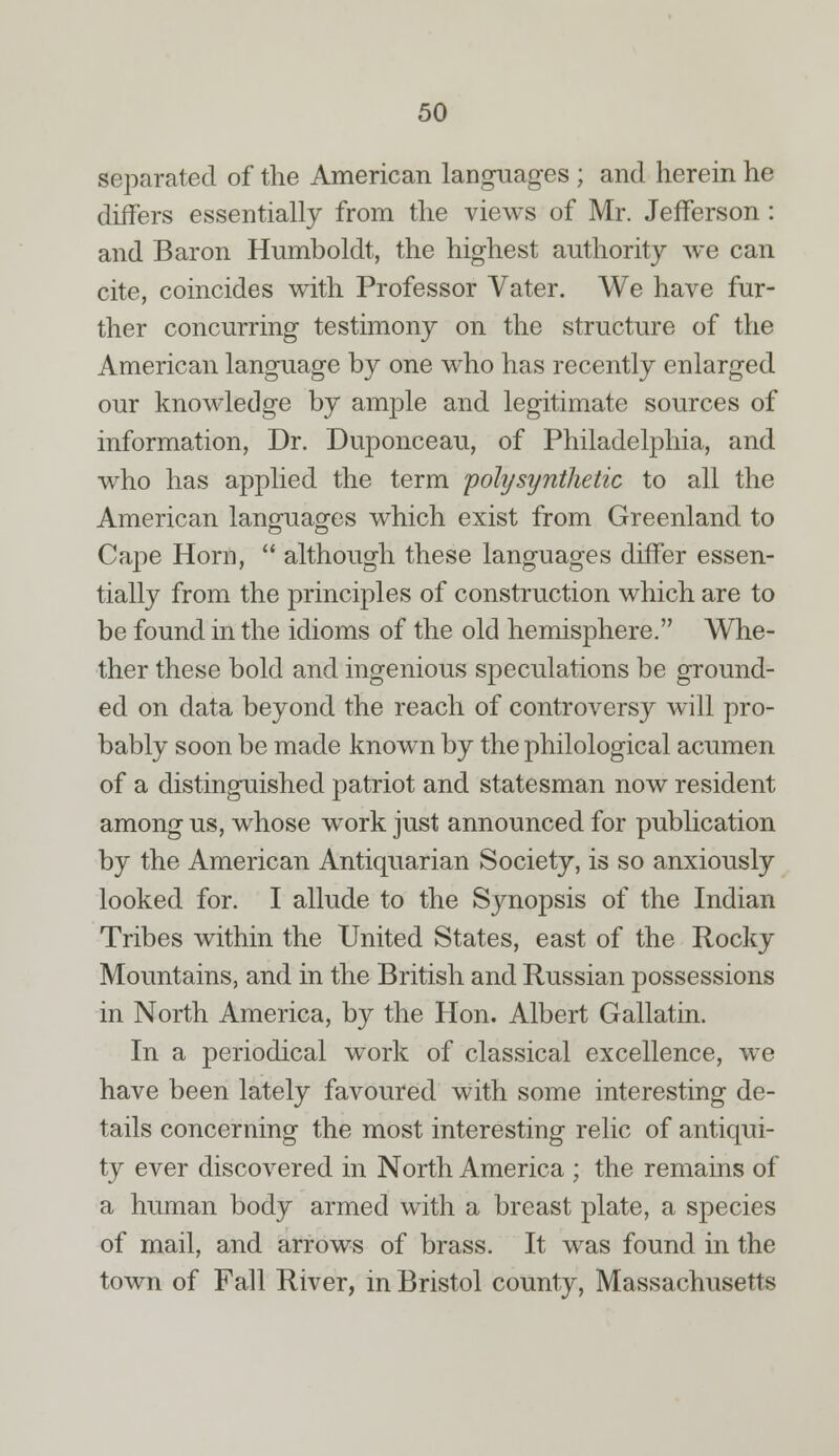 separated of the American languages ; and herein he differs essentially from the views of Mr. Jefferson: and Baron Humboldt, the highest authority we can cite, coincides with Professor Vater. We have fur- ther concurring testimony on the structure of the American language by one who has recently enlarged our knowledge by ample and legitimate sources of information, Dr. Duponceau, of Philadelphia, and who has applied the term poly synthetic to all the American languages which exist from Greenland to Cape Horn,  although these languages differ essen- tially from the principles of construction which are to be found in the idioms of the old hemisphere. Whe- ther these bold and ingenious speculations be ground- ed on data beyond the reach of controversy will pro- bably soon be made known by the philological acumen of a distinguished patriot and statesman now resident among us, whose work just announced for publication by the American Antiquarian Society, is so anxiously looked for. I allude to the Synopsis of the Indian Tribes within the United States, east of the Rocky Mountains, and in the British and Russian possessions in North America, by the Hon. Albert Gallatin. In a periodical work of classical excellence, we have been lately favoured with some interesting de- tails concerning the most interesting relic of antiqui- ty ever discovered in North America ; the remains of a human body armed with a breast plate, a species of mail, and arrows of brass. It was found in the town of Fall River, in Bristol county, Massachusetts