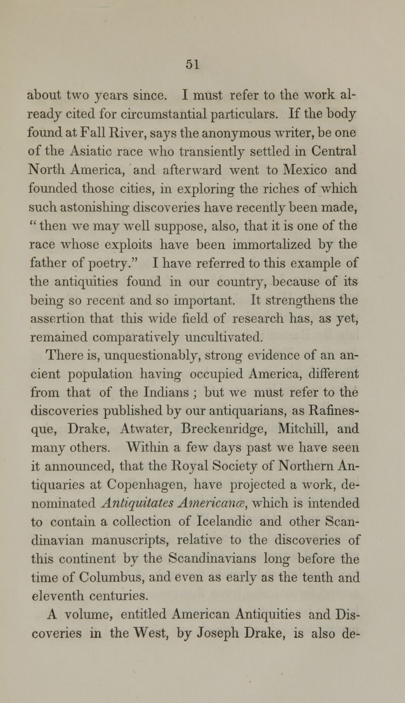 about two years since. I must refer to the work al- ready cited for circumstantial particulars. If the body found at Fall River, says the anonymous writer, be one of the Asiatic race who transiently settled in Central North America, and afterward went to Mexico and founded those cities, in exploring the riches of which such astonishing discoveries have recently been made,  then we may well suppose, also, that it is one of the race whose exploits have been immortalized by the father of poetry. I have referred to this example of the antiquities found in our country, because of its being so recent and so important. It strengthens the assertion that this wide field of research has, as yet, remained comparatively uncultivated. There is, unquestionably, strong evidence of an an- cient population having occupied America, different from that of the Indians ; but we must refer to the discoveries published by our antiquarians, as Rafmes- que, Drake, Atwater, Breckenridge, Mitchill, and many others. Within a few days past we have seen it announced, that the Royal Society of Northern An- tiquaries at Copenhagen, have projected a work, de- nominated Antiquitates Americance, which is intended to contain a collection of Icelandic and other Scan- dinavian manuscripts, relative to the discoveries of this continent by the Scandinavians long before the time of Columbus, and even as early as the tenth and eleventh centuries. A volume, entitled American Antiquities and Dis- coveries in the West, by Joseph Drake, is also de-