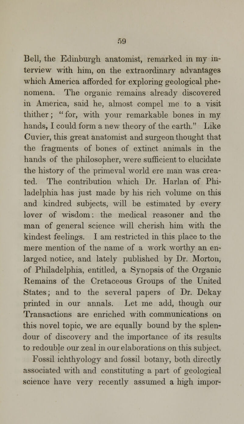 Bell, the Edinburgh anatomist, remarked in my in- terview with him, on the extraordinary advantages which America afforded for exploring geological phe- nomena. The organic remains already discovered in America, said he, almost compel me to a visit thither;  for, with your remarkable bones in my hands, I could form a new theory of the earth. Like Cuvier, this great anatomist and surgeon thought that the fragments of bones of extinct animals in the hands of the philosopher, were sufficient to elucidate the history of the primeval world ere man was crea- ted. The contribution which Dr. Harlan of Phi- ladelphia has just made by his rich volume on this and kindred subjects, will be estimated by every lover of wisdom: the medical reasoner and the man of general science will cherish him with the kindest feelings. I am restricted in this place to the mere mention of the name of a work worthy an en- larged notice, and lately published by Dr. Morton, of Philadelphia, entitled, a Synopsis of the Organic Remains of the Cretaceous Groups of the United States; and to the several papers of Dr. Dekay printed in our annals. Let me add, though our Transactions are enriched with communications on this novel topic, we are equally bound by the splen- dour of discovery and the importance of its results to redouble our zeal in our elaborations on this subject. Fossil ichthyology and fossil botany, both directly associated with and constituting a part of geological science have very recently assumed a high impor-