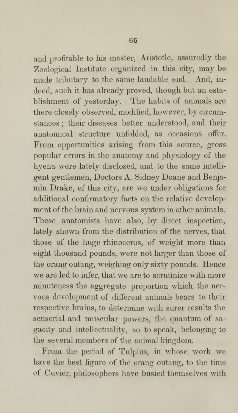 6G and profitable to his master, Aristotle, assuredly the Zoological Institute organized in this city, may be made tributary to the same laudable end. And, in- deed, such it has already proved, though but an esta- blishment of yesterday. The habits of animals are there closely observed, modified, however, by circum- stances ; their diseases better understood, and their anatomical structure unfolded, as occasions offer. From opportunities arising from this source, gross popular errors in the anatomy and physiology of the hyena were lately disclosed, and to the same intelli- gent gentlemen, Doctors A. Sidney Doane and Benja- min Drake, of this city, are we under obligations for additional confirmatory facts on the relative develop- ment of the brain and nervous system in other animals. These anatomists have also, by direct inspection, lately shown from the distribution of the nerves, that those of the huge rhinoceros, of weight more than eight thousand pounds, were not larger than those of the orang outang, weighing only sixty pounds. Hence we are led to infer, that we are to scrutinize with more minuteness the aggregate proportion which the ner- vous development of different animals bears to their respective brains, to determine with surer results the sensorial and muscular powers, the quantum of sa- gacity and intellectuality, so to speak, belonging to the several members of the animal kingdom. From the period of Tulpius, in whose work we have the best figure of the orang outang, to the time of Cuvier, philosophers have busied themselves with