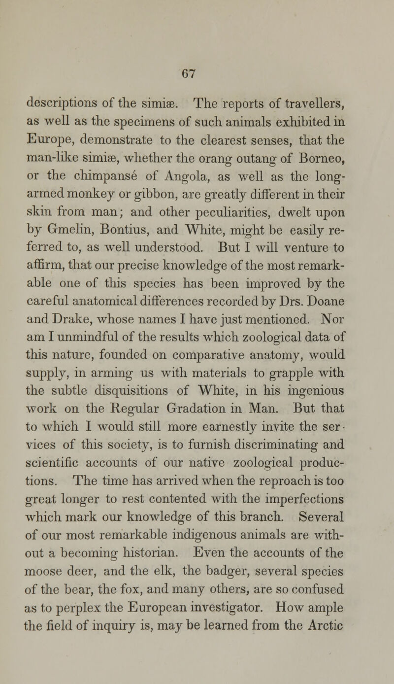 descriptions of the simise. The reports of travellers, as well as the specimens of such animals exhibited in Europe, demonstrate to the clearest senses, that the man-like simise, whether the orang outang of Borneo, or the chimpanse of Angola, as well as the long- armed monkey or gibbon, are greatly different in their skin from man; and other peculiarities, dwelt upon by Gmelin, Bontius, and White, might be easily re- ferred to, as well understood. But I will venture to affirm, that our precise knowledge of the most remark- able one of this species has been improved by the careful anatomical differences recorded by Drs. Doane and Drake, whose names I have just mentioned. Nor am I unmindful of the results which zoological data of this nature, founded on comparative anatomy, would supply, in arming us with materials to grapple with the subtle disquisitions of White, in his ingenious work on the Regular Gradation in Man. But that to which I would still more earnestly invite the ser • vices of this society, is to furnish discriminating and scientific accounts of our native zoological produc- tions. The time has arrived when the reproach is too great longer to rest contented with the imperfections which mark our knowledge of this branch. Several of our most remarkable indigenous animals are with- out a becoming historian. Even the accounts of the moose deer, and the elk, the badger, several species of the bear, the fox, and many others, are so confused as to perplex the European investigator. How ample the field of inquiry is, may be learned from the Arctic