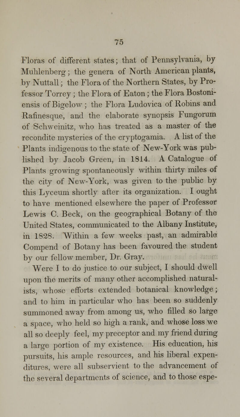 Floras of different states; that of Pennsylvania, by Muhlenberg; the genera of North American plants, by Nuttall; the Flora of the Northern States, by Pro- fessor Torrey; the Flora of Eaton; the Flora Bostoni- ensis of Bigelow ; the Flora Ludovica of Robins and Rafinesque, and the elaborate synopsis Fungorum of Schweinitz, who has treated as a master of the recondite mysteries of the cryptogamia. A list of the Plants indigenous to the state of New-York was pub- lished by Jacob Green, in 1814. A Catalogue of Plants growing spontaneously within thirty miles of the city of New-York, was given to the public by this Lyceum shortly after its organization. I ought to have mentioned elsewhere the paper of Professor Lewis C. Beck, on the geographical Botany of the United States, communicated to the Albany Institute, in 1828. Within a few weeks past, an admirable Compend of Botany has been favoured the student by our fellow member, Dr. Gray. Were I to do justice to our subject, I should dwell upon the merits of many other accomplished natural- ists, whose efforts extended botanical knowledge; and to him in particular who has been so suddenly summoned away from among us, who filled so large a space, who held so high a rank, and whose loss we all so deeply feel, my preceptor and my friend during a large portion of my existence. His education, his pursuits, his ample resources, and his liberal expen- ditures, were all subservient to the advancement of the several departments of science, and to those espe-