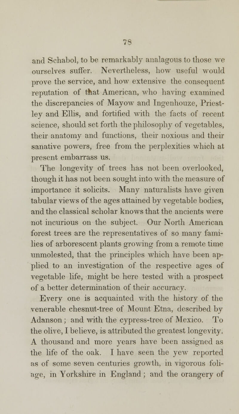 and Schabol, to be remarkably analagous to those we ourselves suffer. Nevertheless, how useful would prove the service, and how extensive the consequent reputation of that American, who having examined the discrepancies of Mayow and Ingenhouze, Priest- ley and Ellis, and fortified with the facts of recent science, should set forth the philosophy of vegetables, their anatomy and functions, their noxious and their sanative powers, free from the perplexities which at present embarrass us. The longevity of trees has not been overlooked, though it has not been sought into with the measure of importance it solicits. Many naturalists have given tabular views of the ages attained by vegetable bodies, and the classical scholar knows that the ancients were not incurious on the subject. Our North American forest trees are the representatives of so many fami- lies of arborescent plants growing from a remote time unmolested, that the principles which have been ap- plied to an investigation of the respective ages of vegetable life, might be here tested with a prospect of a better determination of their accuracy. Every one is acquainted with the history of the venerable chesnut-tree of Mount Etna, described by Adanson; and with the cypress-tree of Mexico. To the olive, I believe, is attributed the greatest longevity. A thousand and more years have been assigned as the life of the oak. I have seen the yew reported as of some seven centuries growth, in vigorous foli- age, in Yorkshire in England ; and the orangery of