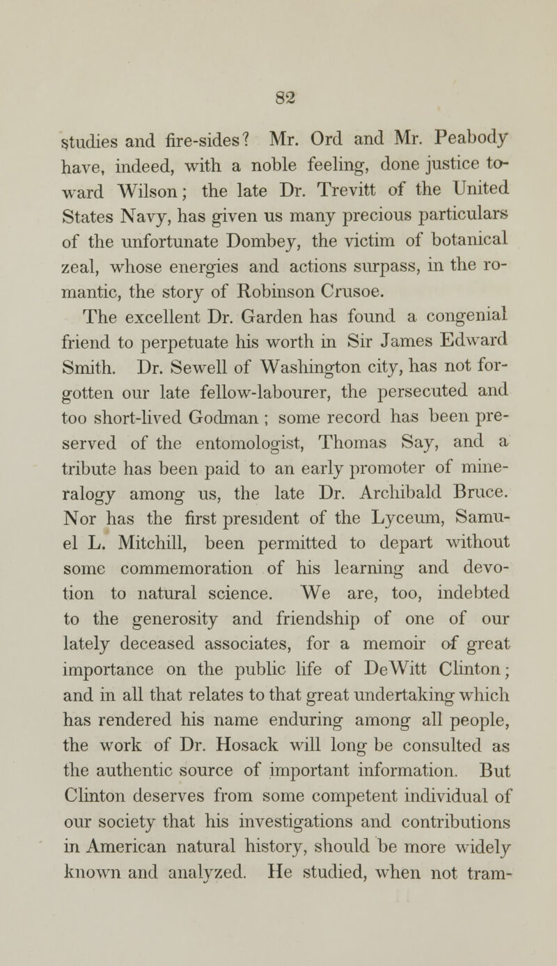 Studies and fire-sides? Mr. Ord and Mr. Peabody have, indeed, with a noble feeling, done justice to- ward Wilson; the late Dr. Trevitt of the United States Navy, has given us many precious particulars of the unfortunate Dombey, the victim of botanical zeal, whose energies and actions surpass, in the ro- mantic, the story of Robinson Crusoe. The excellent Dr. Garden has found a congenial friend to perpetuate his worth in Sir James Edward Smith. Dr. Sewell of Washington city, has not for- gotten our late fellow-labourer, the persecuted and too short-lived Godman ; some record has been pre- served of the entomologist, Thomas Say, and a tribute has been paid to an early promoter of mine- ralogy among us, the late Dr. Archibald Bruce. Nor has the first president of the Lyceum, Samu- el L. Mitchill, been permitted to depart without some commemoration of his learning and devo- tion to natural science. We are, too, indebted to the generosity and friendship of one of our lately deceased associates, for a memoir of great importance on the public life of DeWitt Clinton; and in all that relates to that great undertaking which has rendered his name enduring among all people, the work of Dr. Hosack will long be consulted as the authentic source of important information. But Clinton deserves from some competent individual of our society that his investigations and contributions in American natural history, should be more widely known and analyzed. He studied, when not tram-