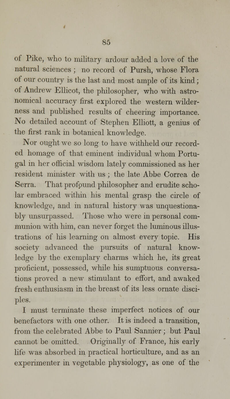 of Pike, who to military ardour added a love of the natural sciences ; no record of Pursh, whose Flora of our country is the last and most ample of its kind; of Andrew Ellicot, the philosopher, who with astro- nomical accuracy first explored the western wilder- ness and published results of cheering importance. No detailed account of Stephen Elliott, a genius of the first rank in botanical knowledge. Nor ought we so long to have withheld our record- ed homage of that eminent individual whom Portu- gal in her official wisdom lately commissioned as her resident minister with us; the late Abbe Correa de Serra. That profound philosopher and erudite scho- lar embraced within his mental grasp the circle of knowledge, and in natural history was unquestiona- bly unsurpassed. Those who were in personal com- munion with him, can never forget the luminous illus- trations of his learning on almost every topic. His society advanced the pursuits of natural know- ledge by the exemplary charms which he, its great proficient, possessed, while his sumptuous conversa- tions proved a new stimulant to effort, and awaked fresh enthusiasm in the breast of its less ornate disci- ples. I must terminate these imperfect notices of our benefactors with one other. It is indeed a transition, from the celebrated Abbe to Paul Sannier ; but Paul cannot be omitted. Originally of France, his early life was absorbed in practical horticulture, and as an experimenter in vegetable physiology, as one of the