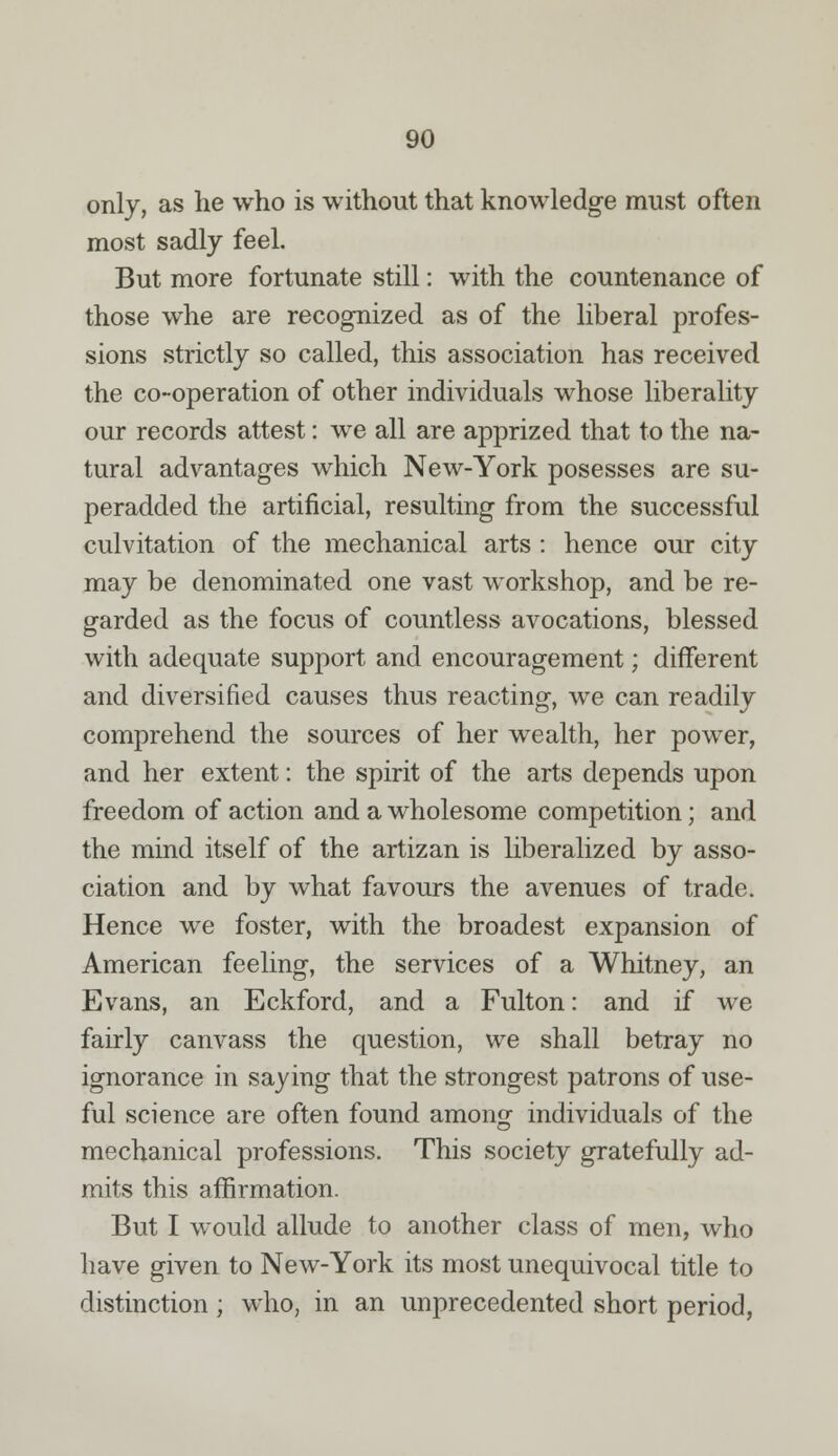 only, as he who is without that knowledge must often most sadly feel. But more fortunate still: with the countenance of those whe are recognized as of the liberal profes- sions strictly so called, this association has received the co-operation of other individuals whose liberality our records attest: we all are apprized that to the na- tural advantages which New-York posesses are su- peradded the artificial, resulting from the successful culvitation of the mechanical arts : hence our city may be denominated one vast workshop, and be re- garded as the focus of countless avocations, blessed with adequate support and encouragement; different and diversified causes thus reacting, we can readily comprehend the sources of her wealth, her power, and her extent: the spirit of the arts depends upon freedom of action and a wholesome competition; and the mind itself of the artizan is liberalized by asso- ciation and by what favours the avenues of trade. Hence we foster, with the broadest expansion of American feeling, the services of a Whitney, an Evans, an Eckford, and a Fulton: and if we fairly canvass the question, we shall betray no ignorance in saying that the strongest patrons of use- ful science are often found among individuals of the mechanical professions. This society gratefully ad- mits this affirmation. But I would allude to another class of men, who have given to New-York its most unequivocal title to distinction; who, in an unprecedented short period,