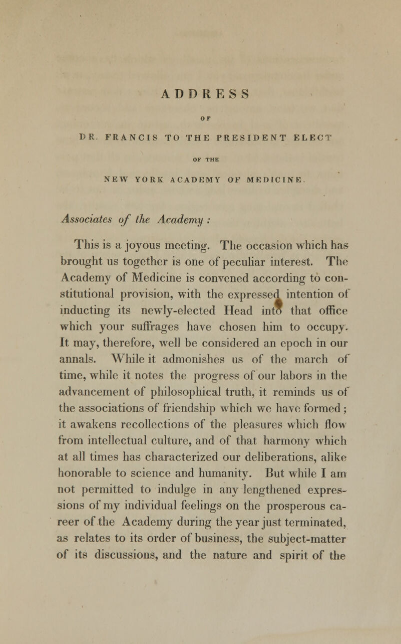 OF BR. FRANCIS TO THE PRESIDENT ELECT OF THE NEW YORK ACADEMY OF MEDICINE. Associates of the Academy : This is a joyous meeting. The occasion which has brought us together is one of peculiar interest. The Academy of Medicine is convened according to con- stitutional provision, with the expressed intention of inducting its newly-elected Head into that office which your suffrages have chosen him to occupy. It may, therefore, well be considered an epoch in our annals. While it admonishes us of the march of time, while it notes the progress of our labors in the advancement of philosophical truth, it reminds us of the associations of friendship which we have formed ; it awakens recollections of the pleasures which flow from intellectual culture, and of that harmony which at all times has characterized our deliberations, alike honorable to science and humanity. But while I am not permitted to indulge in any lengthened expres- sions of my individual feelings on the prosperous ca- reer of the Academy during the year just terminated, as relates to its order of business, the subject-matter of its discussions, and the nature and spirit of the