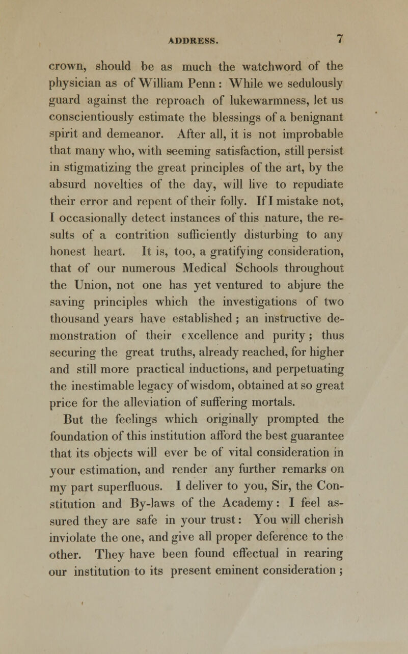 crown, should be as much the watchword of the physician as of William Penn : While we sedulously guard against the reproach of lukewarmness, let us conscientiously estimate the blessings of a benignant spirit and demeanor. After all, it is not improbable that many who, with seeming satisfaction, still persist in stigmatizing the great principles of the art, by the absurd novelties of the day, will live to repudiate their error and repent of their folly. If I mistake not, I occasionally detect instances of this nature, the re- sults of a contrition sufficiently disturbing to any honest heart. It is, too, a gratifying consideration, that of our numerous Medical Schools throughout the Union, not one has yet ventured to abjure the saving principles which the investigations of two thousand years have established; an instructive de- monstration of their excellence and purity; thus securing the great truths, already reached, for higher and still more practical inductions, and perpetuating the inestimable legacy of wisdom, obtained at so great price for the alleviation of suffering mortals. But the feelings which originally prompted the foundation of this institution afford the best guarantee that its objects will ever be of vital consideration in your estimation, and render any further remarks on my part superfluous. I deliver to you, Sir, the Con- stitution and By-laws of the Academy: I feel as- sured they are safe in your trust: You will cherish inviolate the one, and give all proper deference to the other. They have been found effectual in rearing our institution to its present eminent consideration ;