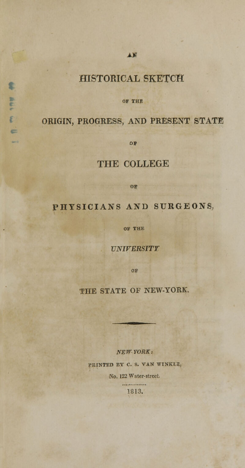 AX HISTORICAL SKETCH OF THE ORIGIN, PROGRESS, AND PRESENT STATE 09 THE COLLEGE OF PHYSICIANS AND SURGEONS, OF THE UNIVERSITY THE STATE OF NEW-YORK, NEW YORK: PRINTED EY C. S. VAN WINKLBj No. 122 Water-street, 1813.