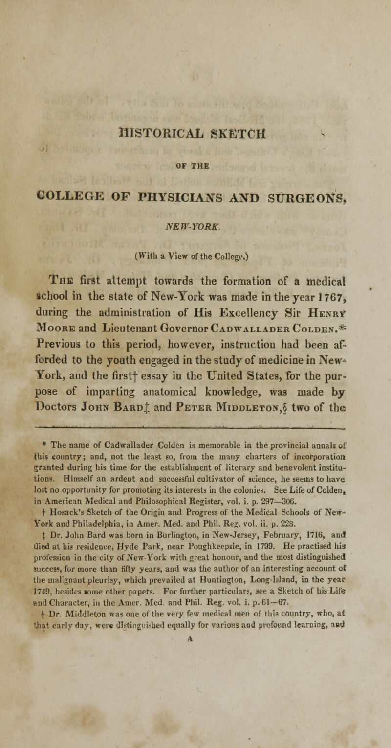 HISTORICAL SKETCH OF THE COLLEGE OF PHYSICIANS AND SURGEONS, NEW-YORK. (With a View of the College.) The first altempt towards the formation of a medical school in the state of New-York was made in the year 1767, during the administration of His Excellency Sir Henry Moore and Lieutenant Governor Cadwallader Colden.* Previous to this period, however, instruction had been af- forded to the youth engaged in the study of medicine in New- York, and the firstf essay in the United States, for the pur- pose of imparting anatomical knowledge, was made by Doctors John Bard}, and Peter Middleton,§ two of the * The name of Cadwallader Colden is memorable in the provincial annals of this country; and, not the least so, from the many charters of incorporation granted during his time for the establishment of literary and benevolent institu- tions. Himself an ardent and successful cultivator of science, he seems to have lost no opportunity for promoting its interests in the colonies. See Life of Colden^ in American Medical and Philosophical Register, vol. i. p. 297—306. t Hosack's Sketch of the Origin ami Progress of the Medical Schools of New- York and Philadelphia, in Amer. Med. and Phil. Reg. vol. ii. p. 228. \ Dr. John Bard was born in Burlington, in New-Jersey, February, 1716, and died at his residence, Hyde Park, near Poughkeepsie, in 1799. He practised his profession in the city of New-York with great honour, and the most distinguished succcsj, for more than fifty years, and was the author of an interesting account of the malignant pleurisy, which prevailed at Huntington, Long-Island, in the year 1719, besides lorae other papers. For further particulars, sec a Sketch of his Life and Character, in the Amer. Med. and Phil. Reg. vol. i. p. 61—67. $ Dr. Mutdleton was one of the very few medical men of this country, who, at that early day, wer« distinguished equally for various and profound learning, and A