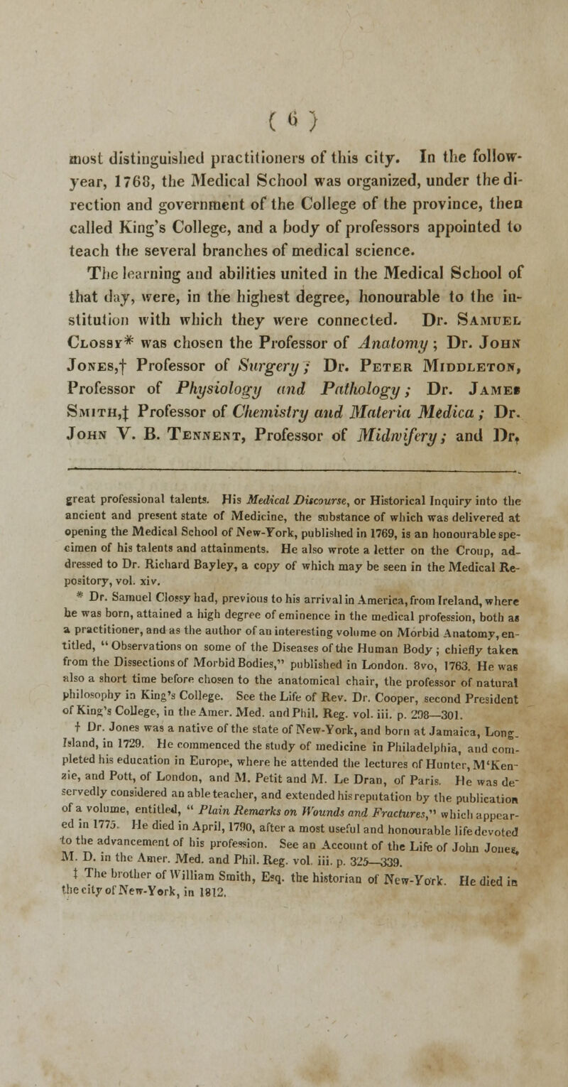 («) most distinguished practitioners of this city. In the follow- year, 1768, the Medical School was organized, under the di- rection and government of the College of the province, then called King's College, and a body of professors appointed to teach the several branches of medical science. The learning and abilities united in the Medical School of that day, were, in the highest degree, honourable to the in- stitution with which they were connected. Dr. Samuel Clossit* was chosen the Professor of Anatomy; Dr. John Jones,! Professor of Surgery ; Dr. Peter Middleton, Professor of Physiology and Pathology; Dr. Jameb Smith,;}; Professor of Chemistry and Materia Medica ; Dr. John V. B. Tennent, Professor of Midwifery; and Drt great professional talents. His Medical Discourse, or Historical Inquiry into the ancient and present state of Medicine, the substance of which was delivered at opening the Medical School of New-York, published in 1769, is an honourable spe- cimen of his talents and attainments. He also wrote a letter on the Croup, ad- dressed to Dr. Richard Bayley, a copy of which may be seen in the Medical Re- pository, vol. xiv. * Dr. Samuel Clossy had, previous to his arrival in America, from Ireland, where he was born, attained a high degree of eminence in the medical profession, both a« a practitioner, and as the author of an interesting volume on Morbid Anatomy, en- titled,  Observations on some of the Diseases of the Human Body ; chiefly taken from the Dissections of Morbid Bodies, published in London. 8vo, 1763. He was also a short time before chosen to the anatomical chair, the professor of natural philosophy in King's College. See the Life of Rev. Dr. Cooper, second President of King's College, in the Amer. Med. and Phil. Reg. vol. iii. p. 298—301. t Dr. Jones was a native of the state of New-York, and born at Jamaica, Long. Island, in 1729. He commenced the study of medicine in Philadelphia, and com- pleted his education in Europe, where he attended the lectures of Hunter, M'Ken- aie, and Pott, of London, and M. Petit and M. Le Dran, of Paris. He was de- servedly considered an able teacher, and extended his reputation by the publication of a volume, entitled,  Plain Remarks on Wounds and Fractures, which appear- ed in 1773. He died in April, 1790, after a most useful and honourable life devoted to the advancement of his profession. See an Account of the Life or John Joneg, M. D. in the Amer. Med. and Phil. Reg. vol. iii. p. 325-339. t The brother of William Smith, E?q. the historian of New-York He died in the city of New-York, in 1812.