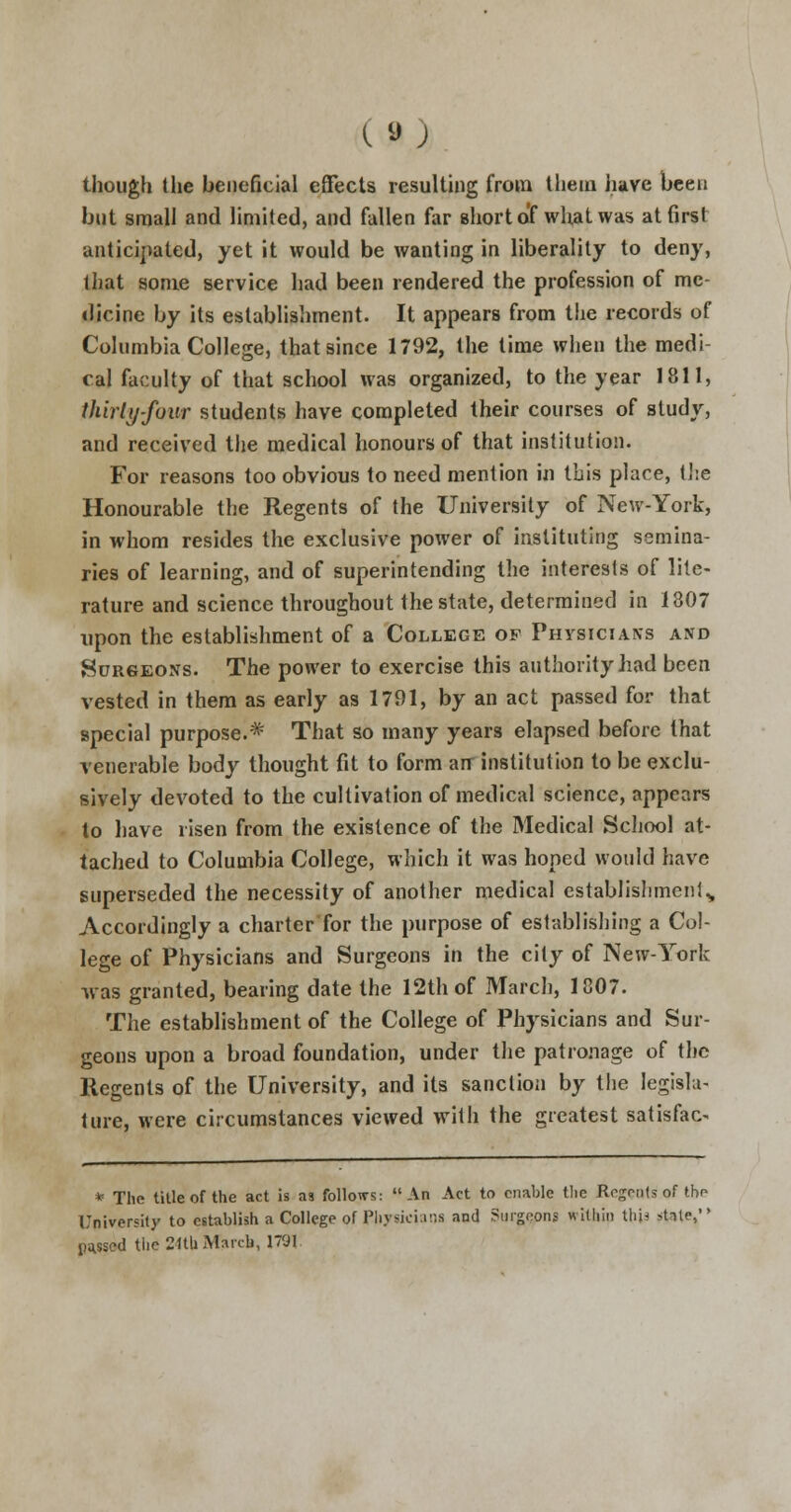 though the beneficial effects resulting from them have been but small and limited, and fallen far short o'f what was at first anticipated, yet it would be wanting in liberality to deny, that some service had been rendered the profession of me- dicine by its establishment. It appears from the records of Columbia College, that since 1792, the time when the medi- cal faculty of that school was organized, to the year 1811, thirty-four students have completed their courses of study, and received the medical honours of that institution. For reasons too obvious to need mention in Ibis place, the Honourable the Regents of the University of New-York, in whom resides the exclusive power of instituting semina- ries of learning, and of superintending the interests of lite- rature and science throughout the state, determined in 1807 upon the establishment of a College of Physician's and Surgeons. The power to exercise this authority had been vested in them as early as 1791, by an act passed for that special purpose.* That so many years elapsed before that venerable body thought fit to form air institution to be exclu- sively devoted to the cultivation of medical science, appears to have risen from the existence of the Medical School at- tached to Columbia College, which it was hoped would have superseded the necessity of another medical establishment,, Accordingly a charter for the purpose of establishing a Col- lege of Physicians and Surgeons in the city of New-York was granted, bearing date the 12th of March, 1807. The establishment of the College of Physicians and Sur- geons upon a broad foundation, under the patronage of the Regents of the University, and its sanction by the legisla- ture, were circumstances viewed with the greatest satisfac- * The title of the act is as follows: An Act to enable the Resents of the University to establish a College of Physicians and ?mgeoni within thU sUte, parsed the 2«b March, 1791