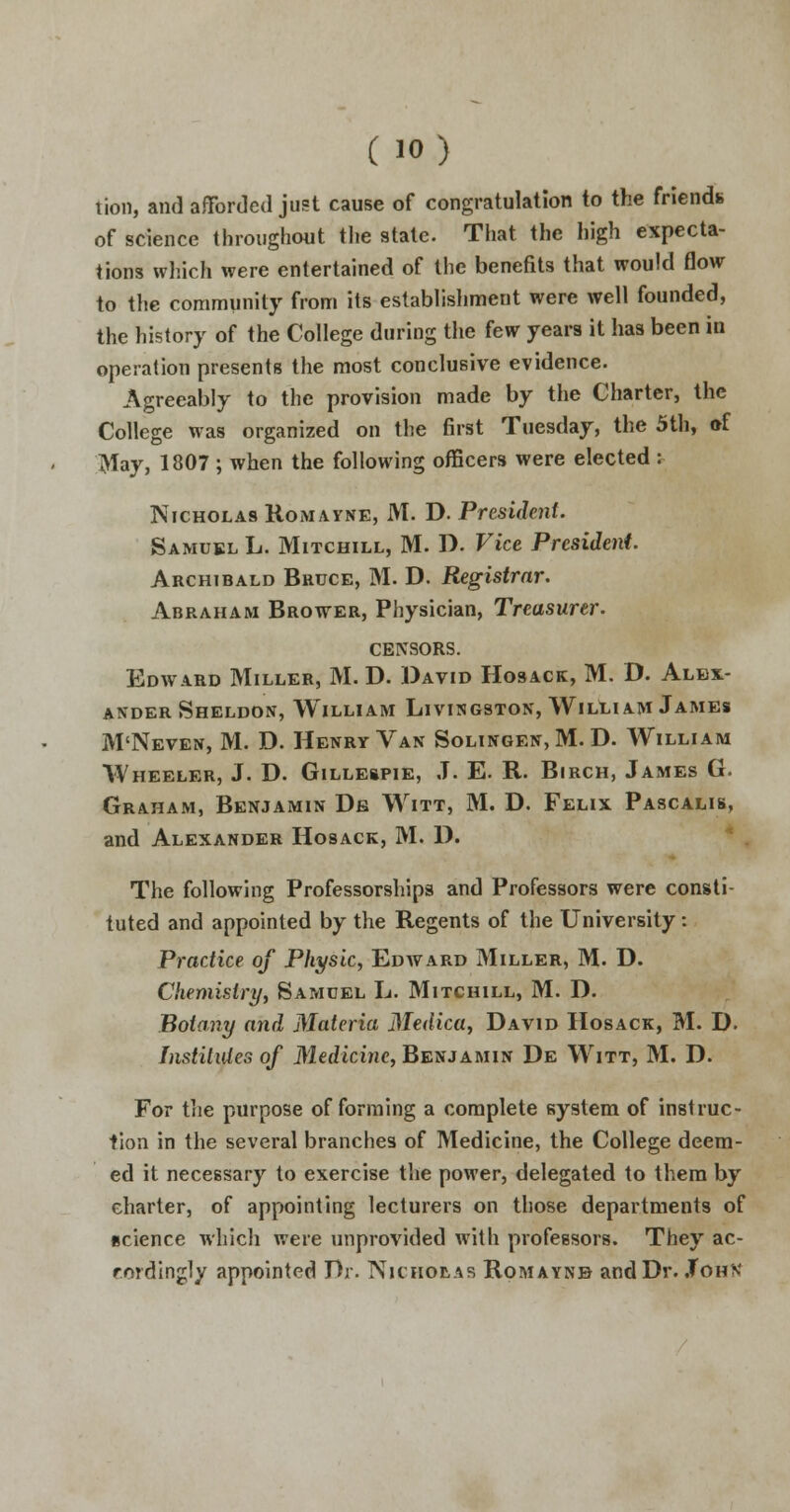 tion, and afforded just cause of congratulation to the friend* of science throughout the stale. That the high expecta- tions which were entertained of the benefits that would flow to the community from its establishment were well founded, the history of the College during the few years it has been in operation presents the most conclusive evidence. Agreeably to the provision made by the Charter, the College was organized on the first Tuesday, the 5th, »f May, 1807 ; when the following officers were elected : Nicholas Romayne, M. D. President. Samuel L. Mitchill, M. D. Vice President. Archibald Bruce, M. D. Registrar. Abraham Brower, Physician, Treasurer. CENSORS. Edward Miller, M. D. David Hosack, M. D. Alex- ander Sheldon, William Livingston, William James M'Neven, M. D. Henry Van Solingen,M. D. William Wheeler, J. D. Gillespie, J. E. R. Birch, James G. Graham, Benjamin De Witt, M. D. Felix Pascalis, and Alexander Hosack, M. D. The following Professorships and Professors were consti- tuted and appointed by the Regents of the University: Practice of Physic, Edward Miller, M. D. Chemistry, Samuel L. Mitchill, M. D. Botany and Materia Medica, David Hosack, M. D. Institutes of Medicine, Benjamin De Witt, M. D. For the purpose of forming a complete system of instruc- tion in the several branches of Medicine, the College deem- ed it necessary to exercise the power, delegated to them by charter, of appointing lecturers on those departments of science which were unprovided with professors. They ac- rordingly appointed Dr. Nicholas Romayne- and Dr. John