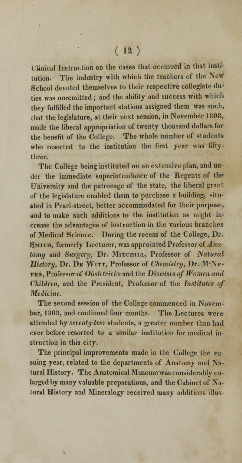 Clinical Instruction on the cases that occurred in that inati- tution. The industry with which the teachers of the New School devoted themselves to their respective collegiate du-1 ties was unremitted; and the ability and success with which they fulfilled the important stations assigned them Was such, that the legislature, at their next session, in November 1808, made the liberal appropriation of twenty thousand dollars for the benefit of the College. The whole number of students who resorted to the institution the first year was fifty- three. The College being instituted on an extensive plan, and un- der the immediate superintendance of the Regents of the University and the patronage of the state, the liberal grant of the legislature enabled them to purchase a building, situ- ated in Pearl-street, better accommodated for their purpose, and to make such additions to the institution as might in- crease the advantages of instruction in the various branches of Medical Science. During the recess of the College, Dr. Smith, formerly Lecturer, was approinted Professor of Ana- tomy and Surgery, Dr. Mitchill, Professor of Natural History, Dr. De Witt, Professor of Chemistry, Dr. M'Ne- ven, Professor of Obstetricks and the Diseases of Women and Cliildren, and the President, Professor of the Institutes of Medicine. The second session of the College commenced in Novem- ber, 1808, and continued four months. The Lectures were attended by seventy-two students, a greater number than had ever before resorted to a similar institution for medical in- struction in this city. The principal improvements made in the College the en- suing year, related to the departments of Anatomy and Na- tural History. The Anatomical Museunrwas considerably en- larged by many valuable preparations, and the Cabinet of Na- tural History and Mineralogy received many additions illus-