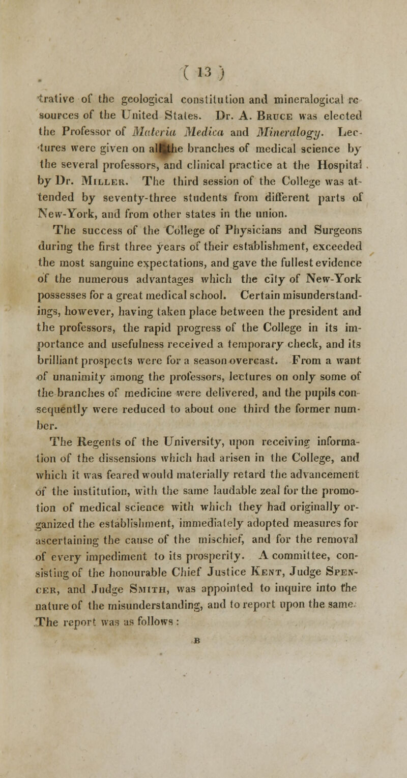 trative of the geological constitution and mineralogieal rc sources of the United States. Dr. A. Bruce was elected the Professor of Materia Medico, and Mineralogy. Lee- hires were given on aMhe branches of medical science by the several professors, and clinical practice at the Hospital by Dr. Miller. The third session of the College was at tended by seventy-three students from different parts of New-York, and from other states in the union. The success of the College of Physicians and Surgeons during the first three years of their establishment, exceeded the most sanguine expectations, and gave the fullest evidence of the numerous advantages which the city of New-York possesses for a great medical school. Certain misunderstand- ings, however, having taken place between the president and the professors, the rapid progress of the College in its im- portance and usefulness received a temporary check, and its brilliant prospects were for a season overcast. From a want of unanimity among the professors, lectures on only some of the branches of medicine were delivered, and the pupils con sequently were reduced to about one third the former num- ber. The Regents of the University, upon receiving informa- tion of the dissensions which had arisen in the College, and which it was feared would materially retard the advancement of the institution, with the same laudable zeal for the promo- tion of medical science with which they had originally or- ganized the establishment, immediately adopted measures for ascertaining the cause of the mischief, and for the removal of every impediment to its prosperity. A committee, con- sisting of the honourable Chief Justice Kent, Judge Spen- cer, and Judge Smith, was appointed to inquire into the nature of the misunderstanding, and to report upon the same; The report was as follows : B