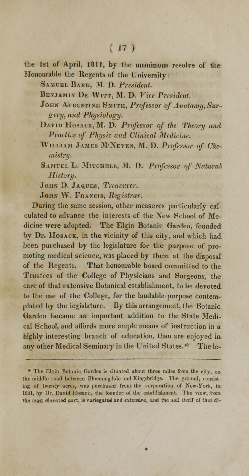 the 1st of April, 1811, by the unanimous resolve of the Honourable the Regents of the University: Samuel Bard, M. D. President. Benjamin De Witt, M. D. Vice President. John Augustine Smith, Professor of Anatomy, Sur- gery, and Pkysiology. David Hosack, M. D. Professor of the Theory and Practice of Physic and Clinical Medicine. William James M'Neven, M. D. Professor of Che- mistry. Samuel L. Mitchell, M. D. Professor of Natural History. John D. Jaques, Treasurer. John W. Francis, Registrar. During the same session, other measures particularly cal- culated to advance the interests of the New School of Me- dicine were adopted. The Elgin Botanic Garden, founded by Dr. Hosack, in the vicinity of this city> and which had been purchased by the legislature for the purpose of pro- moting medical science, was placed by them at the disposal of the Regents. That honourable board committed to the Trustees of the College of Physicians and Surgeons, the care of that extensive Botanical establishment, to be devoted to the use of the College, for the laudable purpose contem- plated by the legislature. By this arrangement, the Botanic. Garden became an important addition to the State Medi- cal School, and affords more ample means of instruction in a highly interesting branch of education, than are enjoyed in any other Medical Seminary in the United States.* The le- * The Elgin Botanic Garden is situated about three miles from the city, on. the middle road betweeo Bloomingdale and Kingsbridge. The ground, consist- ing of twenty acres, was purchased from the corporation of New-Fork, in 1801, by Dr. David Hosack, the founder of the establishment. The view, from the most derated part, is variegated and extensive, and the soil itself of that di-