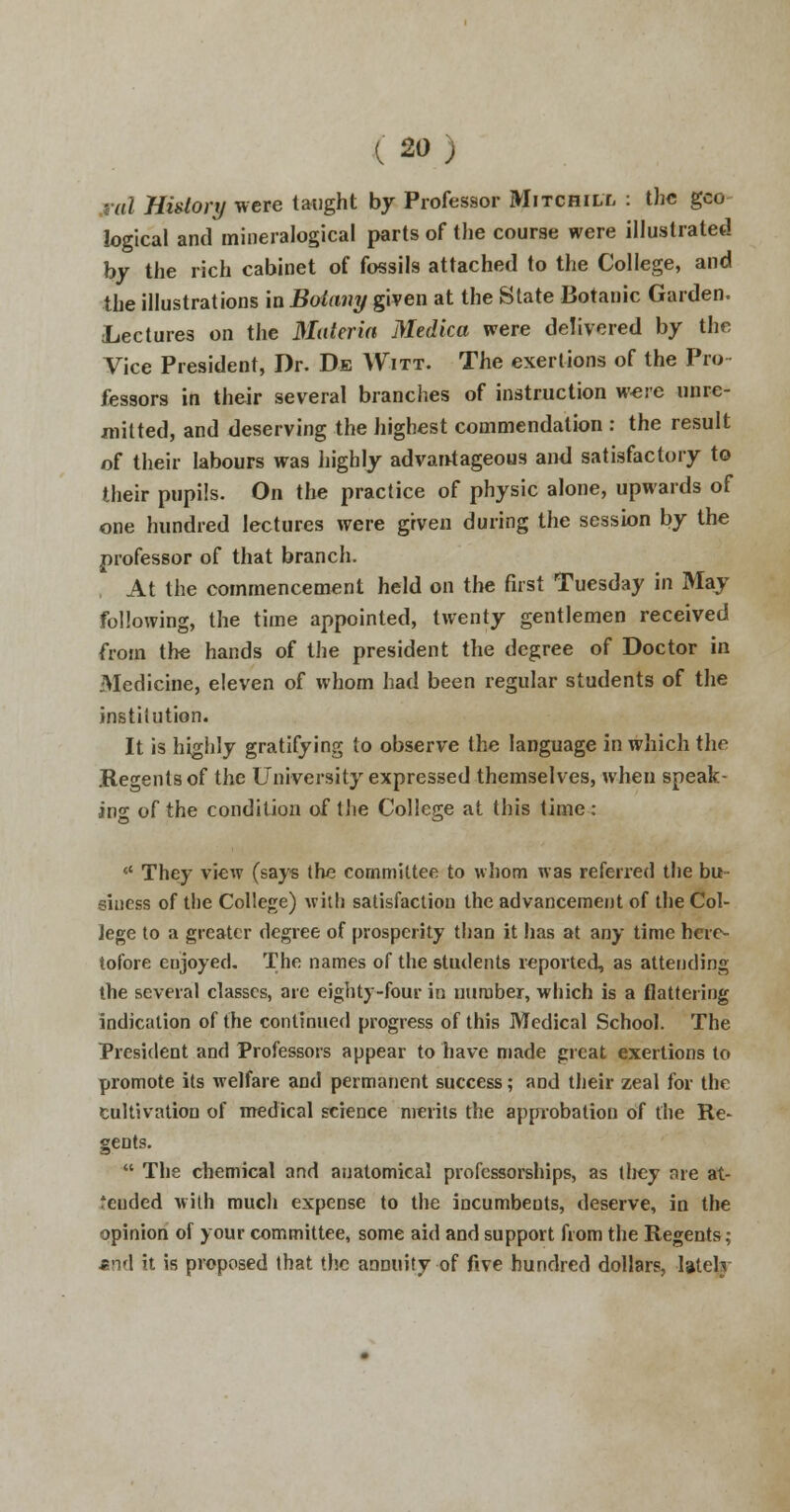 .nil History were taught by Professor Mitchill : the gco logical and mineralogical parts of the course were illustrated by the rich cabinet of fossils attached to the College, and the illustrations in Botany given at the State Botanic Garden. Lectures on the Materia Medka were delivered by the Vice President, Dr. De Witt. The exertions of the Pro fessors in their several branches of instruction were unre- mitted, and deserving the highest commendation : the result of their labours was highly advantageous and satisfactory to their pupils. On the practice of physic alone, upwards of one hundred lectures were given during the session by the professor of that branch. At the commencement held on the first Tuesday in May following, the time appointed, twenty gentlemen received from the hands of the president the degree of Doctor in Medicine, eleven of whom had been regular students of the institution. It is highly gratifying to observe the language in which the .Regents of the University expressed themselves, when speak- ing of the condition of the College at this time: <{ The}- view (says the committee to whom was referred the bu- siness of the College) with satisfaction the advancement of the Col- lege to a greater degree of prosperity than it has at any time here- tofore enjoyed. The names of the students reported, as attending the several classes, are eighty-four in number, which is a flattering indication of the continued progress of this Medical School. The President and Professors appear to have made great exertions to promote its welfare and permanent success; and their zeal for the cultivation of medical science merits the approbation of the Re- gents.  The chemical and anatomical professorships, as tliey are at- tended with much expense to the incumbents, deserve, in the opinion of your committee, some aid and support from the Regents; *nd it is proposed that the annuity of five hundred dollars, lately