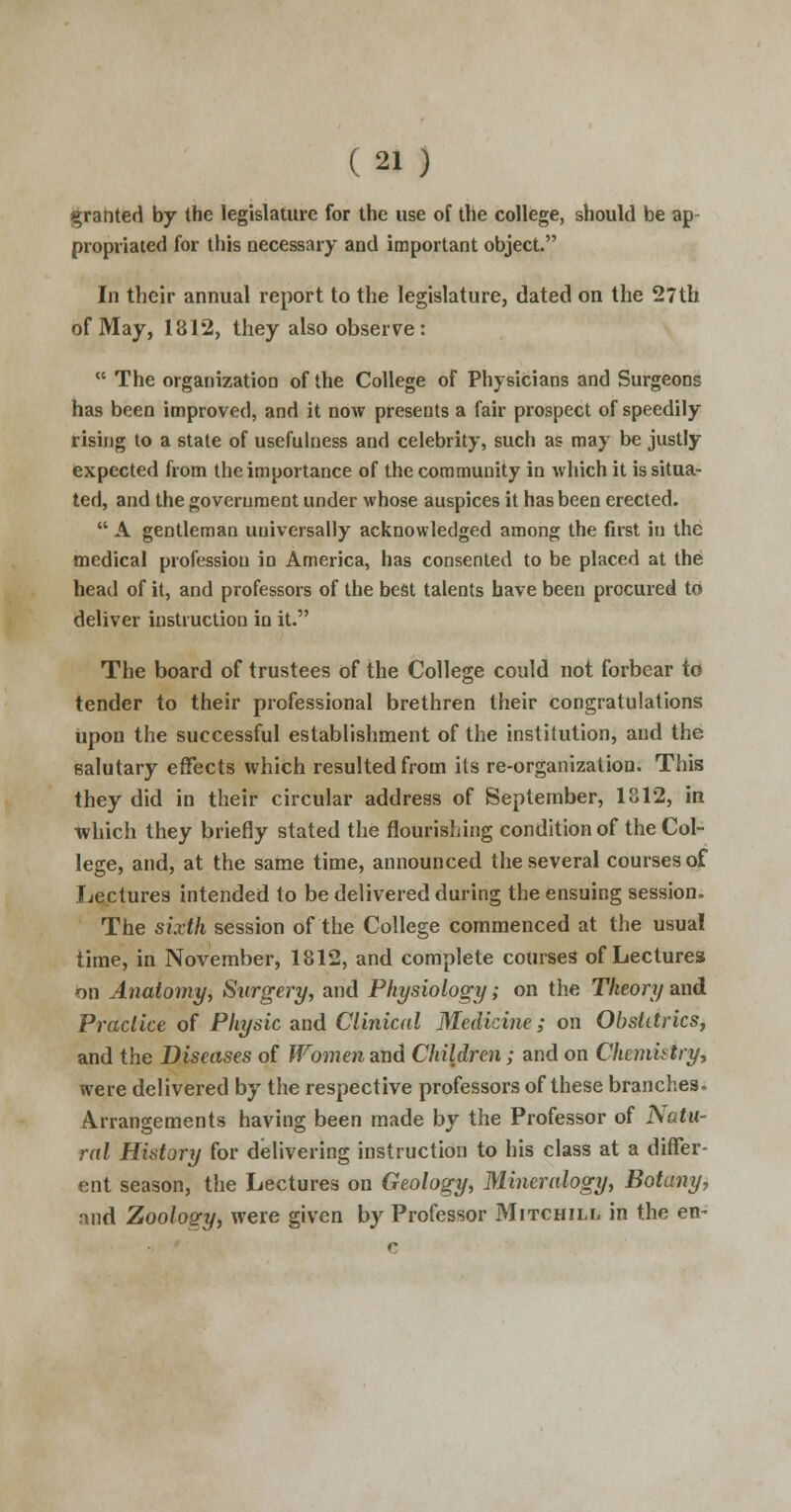 granted by the legislature for the use of the college, should be ap propriated for this necessary and important object. In their annual report to the legislature, dated on the 27th of May, 1812, they also observe:  The organization of the College of Physicians and Surgeons has been improved, and it now presents a fair prospect of speedily rising to a state of usefulness and celebrity, such as may be justly expected from the importance of the community in which it is situa- ted, and the government under whose auspices it has been erected.  A gentleman uuiversally acknowledged among the first in the medical profession in America, has consented to be placed at the head of it, and professors of the best talents have been procured to deliver instruction in it. The board of trustees of the College could not forbear to tender to their professional brethren their congratulations upon the successful establishment of the institution, and the (salutary effects which resulted from its re-organization. This they did in their circular address of September, 1812, in which they briefly stated the flourishing condition of the Col- lege, and, at the same time, announced the several courses of Lectures intended to be delivered during the ensuing session. The sixth session of the College commenced at the usual time, in November, 1812, and complete courses of Lectures bn Anatomy; Surgery, and Physiology; on the Theory and Practice of Physic and Clinical Medicine; on Obstetrics, and the Diseases of Women and Children; and on Chcmhtry, were delivered by the respective professors of these branches. Arrangements having been made by the Professor of Natu- ral History for delivering instruction to his class at a differ- ent season, the Lectures on Geology, Mineralogy, Botany, and Zoology, were given by Professor Mitchiix in the en-