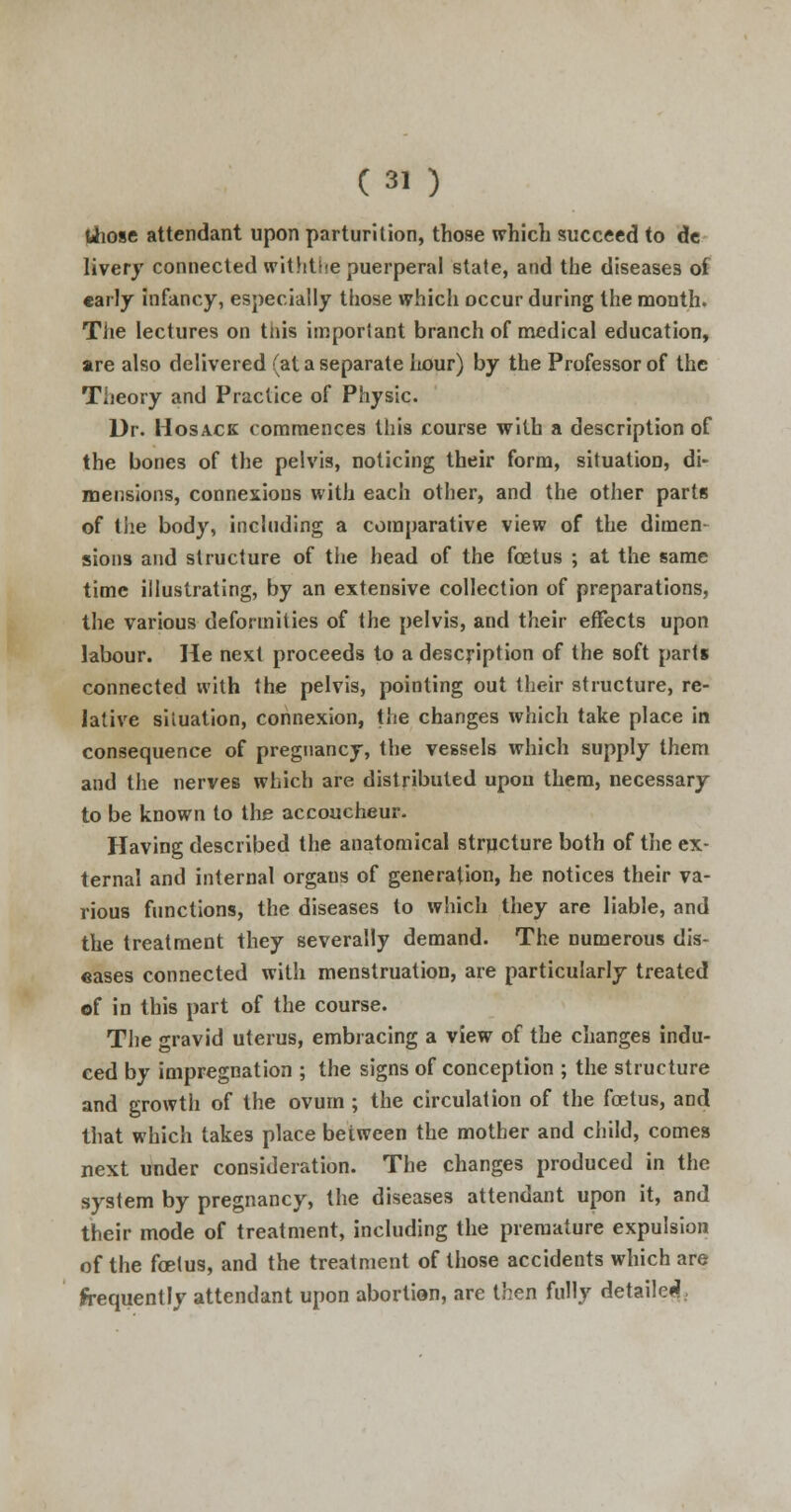 those attendant upon parturition, those which succeed to de livery connected withthe puerperal state, and the diseases of early infancy, especially those which occur during the month. The lectures on tnis important branch of medical education, are also delivered (at a separate hour) by the Professor of the Theory and Practice of Physic. Dr. Hosack commences this course with a description of the bones of the pelvis, noticing their form, situation, di- mensions, connexions with each other, and the other parts of the body, including a comparative view of the dimen- sions and structure of the head of the foetus ; at the same time illustrating, by an extensive collection of preparations, the various deformities of the pelvis, and their effects upon labour. He next proceeds to a description of the soft parts connected with the pelvis, pointing out their structure, re- lative situation, connexion, the changes which take place in consequence of pregnancy, the vessels which supply them and the nerves which are distributed upon them, necessary to be known to the accoucheur. Having described the anatomical structure both of the ex- ternal and internal organs of generation, he notices their va- rious functions, the diseases to which they are liable, and the treatment they severally demand. The numerous dis- eases connected with menstruation, are particularly treated of in this part of the course. The gravid uterus, embracing a view of the changes indu- ced by impregnation ; the signs of conception ; the structure and growth of the ovum ; the circulation of the fcetus, and that which takes place between the mother and child, comes next under consideration. The changes produced in the system by pregnancy, the diseases attendant upon it, and their mode of treatment, including the premature expulsion of the fcetus, and the treatment of those accidents which are frequently attendant upon abortion, are then fully detailed