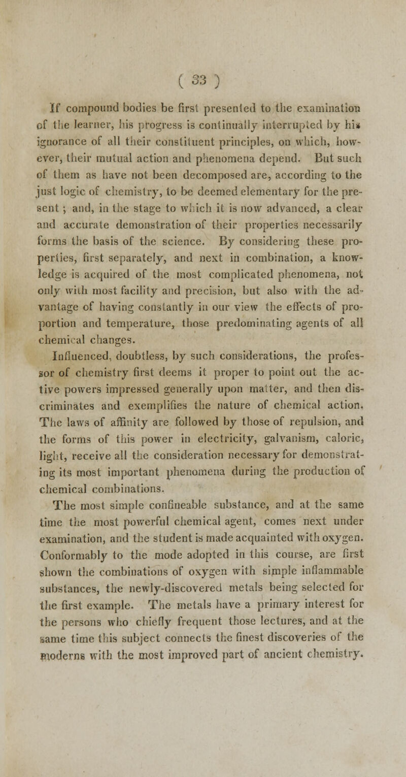 If compound bodies be first presented to Hie examination of the learner, his progress is continually interrupted by hi* ignorance of all their constituent principles, on which, how- ever, their mutual action and phenomena depend. But such of them as have not been decomposed are, according to the just logic of chemistry, to be deemed elementary for the pre- sent ; and, in the stage to which it is now advanced, a clear and accurate demonstration of their properties necessarily forms the basis of the science. By considering these pro- perties, first separately, and next in combination, a know- ledge is acquired of the most complicated phenomena, not only with most facility and precision, but also with the ad- vantage of having constantly in our view the effects of pro- portion and temperature, those predominating agents of all chemical changes. Influenced, doubtless, by such considerations, the profes- sor of chemistry first deems it proper to point out the ac- tive powers impressed generally upon matter, and then dis- criminates and exemplifies the nature of chemical action. The laws of affinity are followed by those of repulsion, and the forms of this power in electricity, galvanism, caloric, light, receive all the consideration necessary for demonstrat- ing its most important phenomena during the production of chemical combinations. The most simple confineable substance, and at the same time the most powerful chemical agent, comes next under examination, and the student is made acquainted with oxygen. Conformably to the mode adopted in this course, are first shown the combinations of oxygen with simple inflammable substances, the newly-discovered metals being selected for the first example. The metals have a primary interest for the persons who chiefly frequent those lectures, and at the same time this subject connects the finest discoveries of the moderns with the most improved part of ancient chemistry.