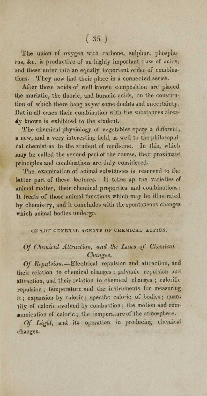 ( *:> ) The union of oxygen with carbone, sulphur, phospho- rus, &c is productive of an highly important class of acidsj and these enter into an equally important order of combina- tions. They now find their place in a connected series. After those acids of well known composition are placed the muriatic, the fluoric, and boracic acids, on the constitu- tion of which there hang as yet some doubts and uncertainty. But in all cases their combination with the substances alrea- dy known is exhibited to the student. The chemical physiology of vegetables opens a different, si new, and a very interesting field, as well to the philosophi- cal chemist as to the student of medicine. In this, which may be called the second part of the course, their proximate principles and combinations are duly considered. The examination of animal substances is reserved to the latter part of these lectures. It takes up the varieties of animal matter, their chemical properties and combinations: It treats of those animal functions which may be illustrated by chemistry, and it concludes with the spontaneous change! which animal bodies undergo. OF THE GENERAL AGENTS OF CHEMICAL ACTION. Of Chemical Attraction, and the Laws of Chemical Changes. Of Repulsion.—Electrical repulsion and attraction, and their relation to chemical changes ; galvanic repulsion and attraction, and their relation to chemical changes ; calorific repulsion ; temperature and the instruments for measuring it; expansion by caloric; specific caloric of bodies; quan- tity of caloric evolved by combustion; the motion and com- munication of caloric; the temperature of the atmosphere. Of Light, and its operation iu producing chemical changes.