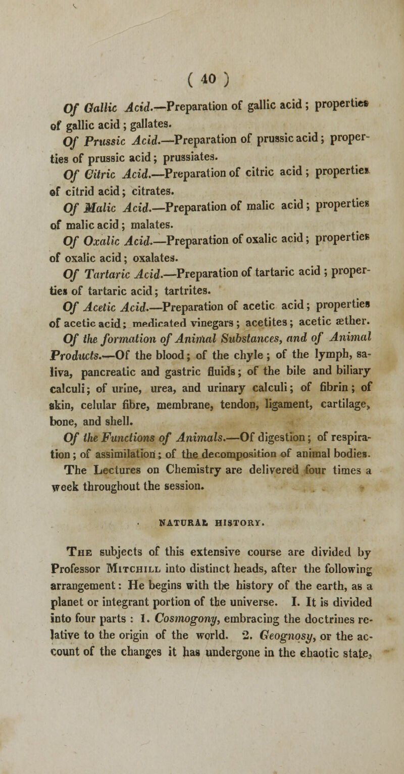 Of Gallic .4ctd.—Preparation of gallic acid ; properties of gallic acid ; gallates. Of Prussia Ac id.—Preparation of prussic acid; proper- ties of prussic acid; prussiates. Of Citric Acid.—Preparation of citric acid ; properties of citric] acid; citrates. Of Malic Acid.—Preparation of malic acid; properties of malic acid; malates. Of Oxalic Acid.—Preparation of oxalic acid; properties of oxalic acid; oxalates. Of Tartaric Acid.—Preparation of tartaric acid ; proper- ties of tartaric acid; tartrites. Of Acetic Acid,—Preparation of acetic acid; properties of acetic acid; medicated vinegars; acetites; acetic aether. Of the formation of Aninial Substances, and of Animal Products—Of the blood; of the chyle ; of the lymph, sa- liva, pancreatic and gastric fluids; of the bile and biliary calculi; of urine, urea, and urinary calculi; of fibrin; of akin, celular fibre, membrane, tendon, ligament, cartilage, bone, and shell. Of the Functions of Animals.—Of digestion; of respira- tion ; of assimilation; of the decomposition of animal bodies. The Lectures on Chemistry are delivered four times a week throughout the session. NATURAL HISTORY. The subjects of this extensive course are divided by Professor Mitchill into distinct heads, after the following arrangement: He begins with the history of the earth, as a planet or integrant portion of the universe. I. It is divided into four parts : I. Cosmogony, embracing the doctrines re- lative to the origin of the world. 2. Geognosy, or the ac- count of the changes it has undergone in the chaotic state3