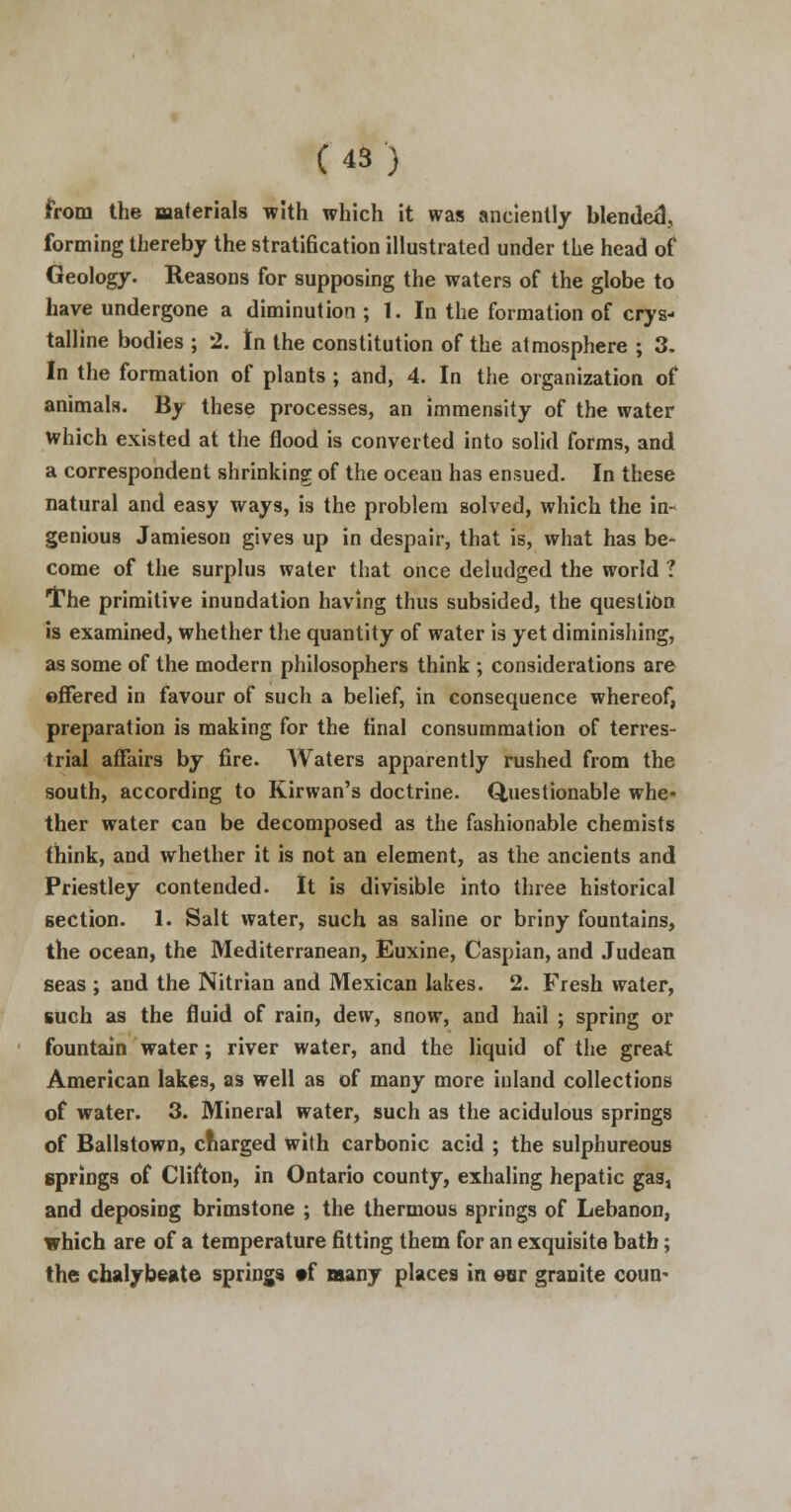 from the materials with which it was anciently blended., forming thereby the stratification illustrated under the head of Geology. Reasons for supposing the waters of the globe to have undergone a diminution ; 1. In the formation of crys- talline bodies ; *2. In the constitution of the atmosphere ; 3. In the formation of plants ; and, 4. In the organization of animals. By these processes, an immensity of the water which existed at the flood is converted into solid forms, and a correspondent shrinking of the ocean has ensued. In these natural and easy ways, is the problem solved, which the in- genious Jamieson gives up in despair, that is, what has be- come of the surplus water that once deludged the world ? ■[The primitive inundation having thus subsided, the question is examined, whether the quantity of water is yet diminishing, as some of the modern philosophers think ; considerations are offered in favour of such a belief, in consequence whereof, preparation is making for the final consummation of terres- trial affairs by fire. Waters apparently rushed from the south, according to Kirwan's doctrine. Questionable whe- ther water can be decomposed as the fashionable chemists think, and whether it is not an element, as the ancients and Priestley contended. It is divisible into three historical section. 1. Salt water, such as saline or briny fountains, the ocean, the Mediterranean, Euxine, Caspian, and Judean seas ; and the Nitrian and Mexican lakes. 2. Fresh water, such as the fluid of rain, dew, snow, and hail ; spring or fountain water; river water, and the liquid of the great American lakes, as well as of many more iuland collections of water. 3. Mineral water, such as the acidulous springs of Ballstown, charged with carbonic acid ; the sulphureous springs of Clifton, in Ontario county, exhaling hepatic gas, and deposing brimstone ; the thermous springs of Lebanon, which are of a temperature fitting them for an exquisite bath; the chalybeate springs »f many places in eor granite coun-