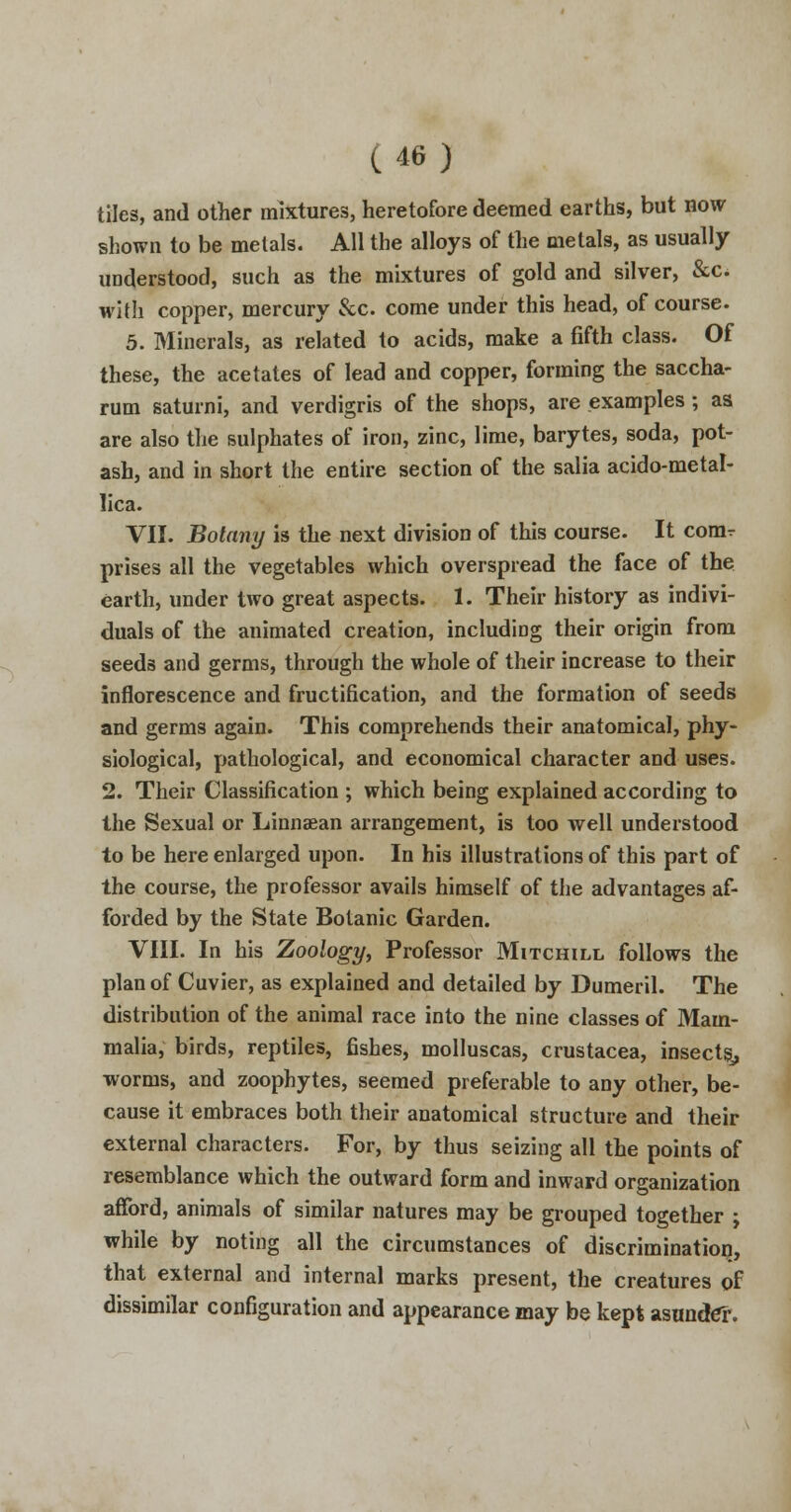 tiles, and other mixtures, heretofore deemed earths, but now shown to be metals. All the alloys of the metals, as usually understood, such as the mixtures of gold and silver, &c* with copper, mercury &c. come under this head, of course. 5. Minerals, as related to acids, make a fifth class. Of these, the acetates of lead and copper, forming the saccha- rum saturni, and verdigris of the shops, are examples ; as are also the sulphates of iron, zinc, lime, barytes, soda, pot- ash, and in short the entire section of the salia acido-metal- lica. VII. Botany is the next division of this course. It comr prises all the vegetables which overspread the face of the earth, under two great aspects. 1. Their history as indivi- duals of the animated creation, including their origin from seeds and germs, through the whole of their increase to their inflorescence and fructification, and the formation of seeds and germs again. This comprehends their anatomical, phy- siological, pathological, and economical character and uses. 2. Their Classification ; which being explained according to the Sexual or Linnaean arrangement, is too well understood to be here enlarged upon. In his illustrations of this part of the course, the professor avails himself of the advantages af- forded by the State Botanic Garden. VIII. In his Zoology, Professor Mitchill follows the plan of Cuvier, as explained and detailed by Dumeril. The distribution of the animal race into the nine classes of Mam- malia, birds, reptiles, fishes, molluscas, Crustacea, insects^ worms, and zoophytes, seemed preferable to any other, be- cause it embraces both their anatomical structure and their external characters. For, by thus seizing all the points of resemblance which the outward form and inward organization afford, animals of similar natures may be grouped together ; while by noting all the circumstances of discrimination, that external and internal marks present, the creatures of dissimilar configuration and appearance may be kept asunder.