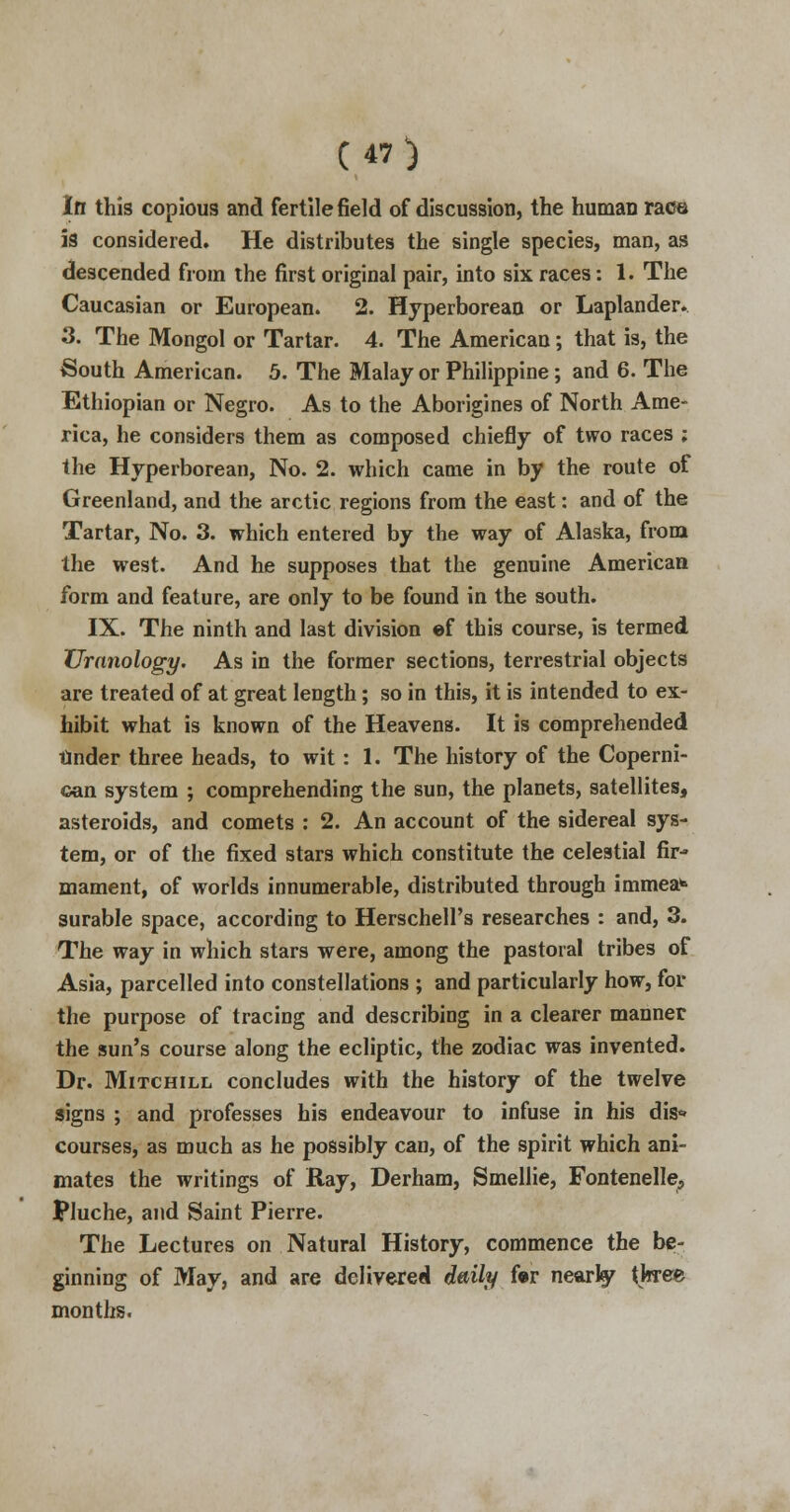 In this copious and fertile field of discussion, the human race is considered. He distributes the single species, man, as descended from the first original pair, into six races: 1. The Caucasian or European. 2. Hyperborean or Laplander. 3. The Mongol or Tartar. 4. The American; that is, the South American. 5. The Malay or Philippine; and 6. The Ethiopian or Negro. As to the Aborigines of North Ame- rica, he considers them as composed chiefly of two races ; the Hyperborean, No. 2. which came in by the route of Greenland, and the arctic regions from the east: and of the Tartar, No. 3. which entered by the way of Alaska, from the west. And he supposes that the genuine American form and feature, are only to be found in the south. IX. The ninth and last division ef this course, is termed XJranology. As in the former sections, terrestrial objects are treated of at great length; so in this, it is intended to ex- hibit what is known of the Heavens. It is comprehended tinder three heads, to wit : 1. The history of the Coperni- can system ; comprehending the sun, the planets, satellites, asteroids, and comets : 2. An account of the sidereal sys- tem, or of the fixed stars which constitute the celestial fir- mament, of worlds innumerable, distributed through immea*> surable space, according to HerschelFs researches : and, 3. The way in which stars were, among the pastoral tribes of Asia, parcelled into constellations ; and particularly how, for the purpose of tracing and describing in a clearer manner the sun's course along the ecliptic, the zodiac was invented. Dr. Mitchill concludes with the history of the twelve signs ; and professes his endeavour to infuse in his dis» courses, as much as he possibly can, of the spirit which ani- mates the writings of Ray, Derham, Smellie, Fontenelle, Pluche, and Saint Pierre. The Lectures on Natural History, commence the be- ginning of May, and are delivered daily for nearly three months.