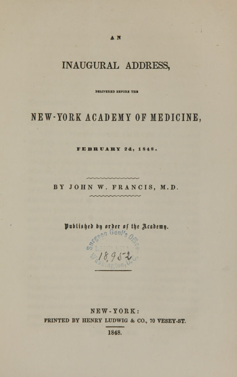 A H INAUGURAL ADDRESS, DIMVtRED BKrORI TBI NEW-YORK ACADEMY OF MEDICINE, FEBRUARY 2d, 1848 BY JOHN W. FRANCIS, M.D PttblisljrD bt) ctitx of tljc ^caitmr). CO /tfft'l NEW-YORK: PRINTED BY HENRY LUDWIG & CO., 70 VESEY-ST. 1848.