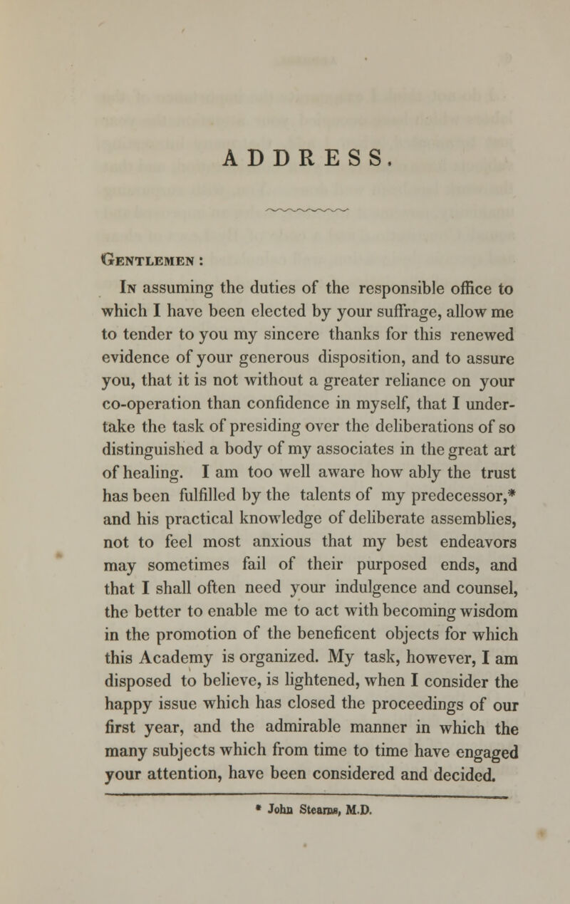 ADDRESS, Gentlemen : In assuming the duties of the responsible office to which I have been elected by your suffrage, allow me to tender to you my sincere thanks for this renewed evidence of your generous disposition, and to assure you, that it is not without a greater reliance on your co-operation than confidence in myself, that I under- take the task of presiding over the deliberations of so distinguished a body of my associates in the great art of healing. I am too well aware how ably the trust has been fulfilled by the talents of my predecessor,* and his practical knowledge of deliberate assemblies, not to feel most anxious that my best endeavors may sometimes fail of their purposed ends, and that I shall often need your indulgence and counsel, the better to enable me to act with becoming wisdom in the promotion of the beneficent objects for which this Academy is organized. My task, however, I am disposed to believe, is lightened, when I consider the happy issue which has closed the proceedings of our first year, and the admirable manner in which the many subjects which from time to time have engaged your attention, have been considered and decided. * John Steams, MD.