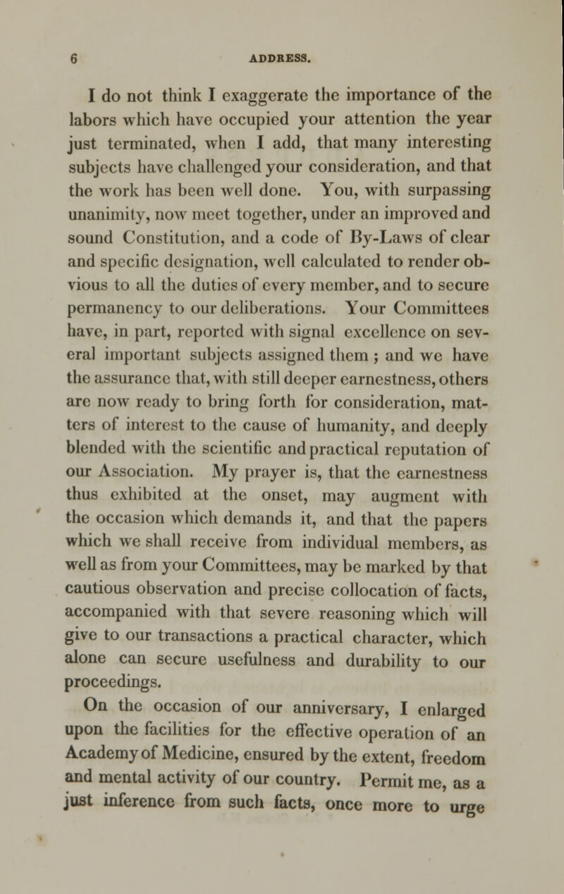 I do not think I exaggerate the importance of the labors which have occupied your attention the year just terminated, when I add, that many interesting subjects have challenged your consideration, and that the work has been well done. You, with surpassing unanimity, now meet together, under an improved and sound Constitution, and a code of By-Laws of clear and specific designation, well calculated to render ob- vious to all the duties of every member, and to secure permanency to our deliberations. Your Committees have, in part, reported with signal excellence on sev- eral important subjects assigned them ; and we have the assurance that, with still deeper earnestness, others are now ready to bring forth for consideration, mat- ters of interest to the cause of humanity, and deeply blended with the scientific and practical reputation of our Association. My prayer is, that the earnestness thus exhibited at the onset, may augment with the occasion which demands it, and that the papers which we shall receive from individual members, as well as from your Committees, may be marked by that cautious observation and precise collocation of facts, accompanied with that severe reasoning which will give to our transactions a practical character, which alone can secure usefulness and durability to our proceedings. On the occasion of our anniversary, I enlarged upon the facilities for the effective operation of an Academy of Medicine, ensured by the extent, freedom and mental activity of our country. Permit me, as a just inference from such facts, once more to urge