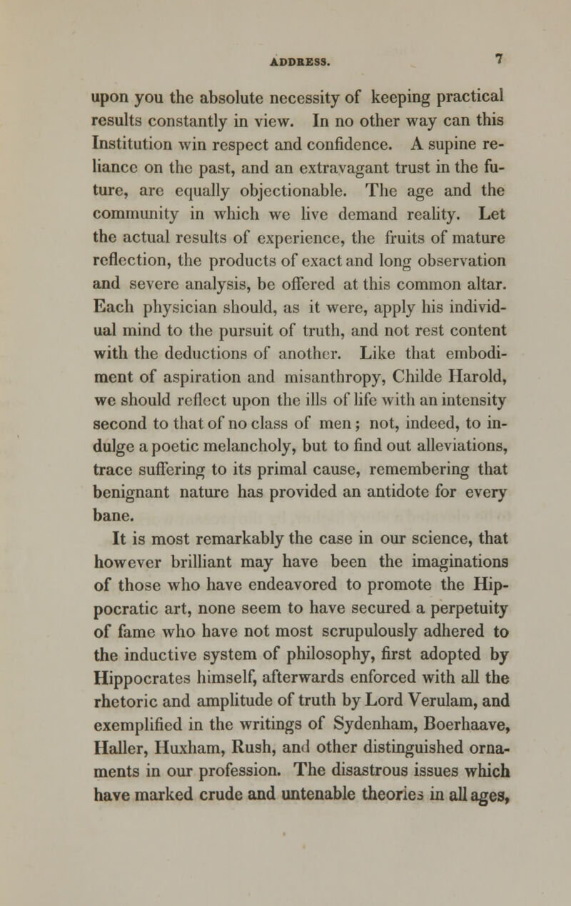 upon you the absolute necessity of keeping practical results constantly in view. In no other way can this Institution win respect and confidence. A supine re- liance on the past, and an extravagant trust in the fu- ture, are equally objectionable. The age and the community in which we live demand reality. Let the actual results of experience, the fruits of mature reflection, the products of exact and long observation and severe analysis, be offered at this common altar. Each physician should, as it were, apply his individ- ual mind to the pursuit of truth, and not rest content with the deductions of another. Like that embodi- ment of aspiration and misanthropy, Childe Harold, we should reflect upon the ills of life with an intensity second to that of no class of men; not, indeed, to in- dulge a poetic melancholy, but to find out alleviations, trace suffering to its primal cause, remembering that benignant nature has provided an antidote for every bane. It is most remarkably the case in our science, that however brilliant may have been the imaginations of those who have endeavored to promote the Hip- pocratic art, none seem to have secured a perpetuity of fame who have not most scrupulously adhered to the inductive system of philosophy, first adopted by Hippocrates himself, afterwards enforced with all the rhetoric and amplitude of truth by Lord Verulam, and exemplified in the writings of Sydenham, Boerhaave, Haller, Huxham, Rush, and other distinguished orna- ments in our profession. The disastrous issues which have marked crude and untenable theories in all ages,