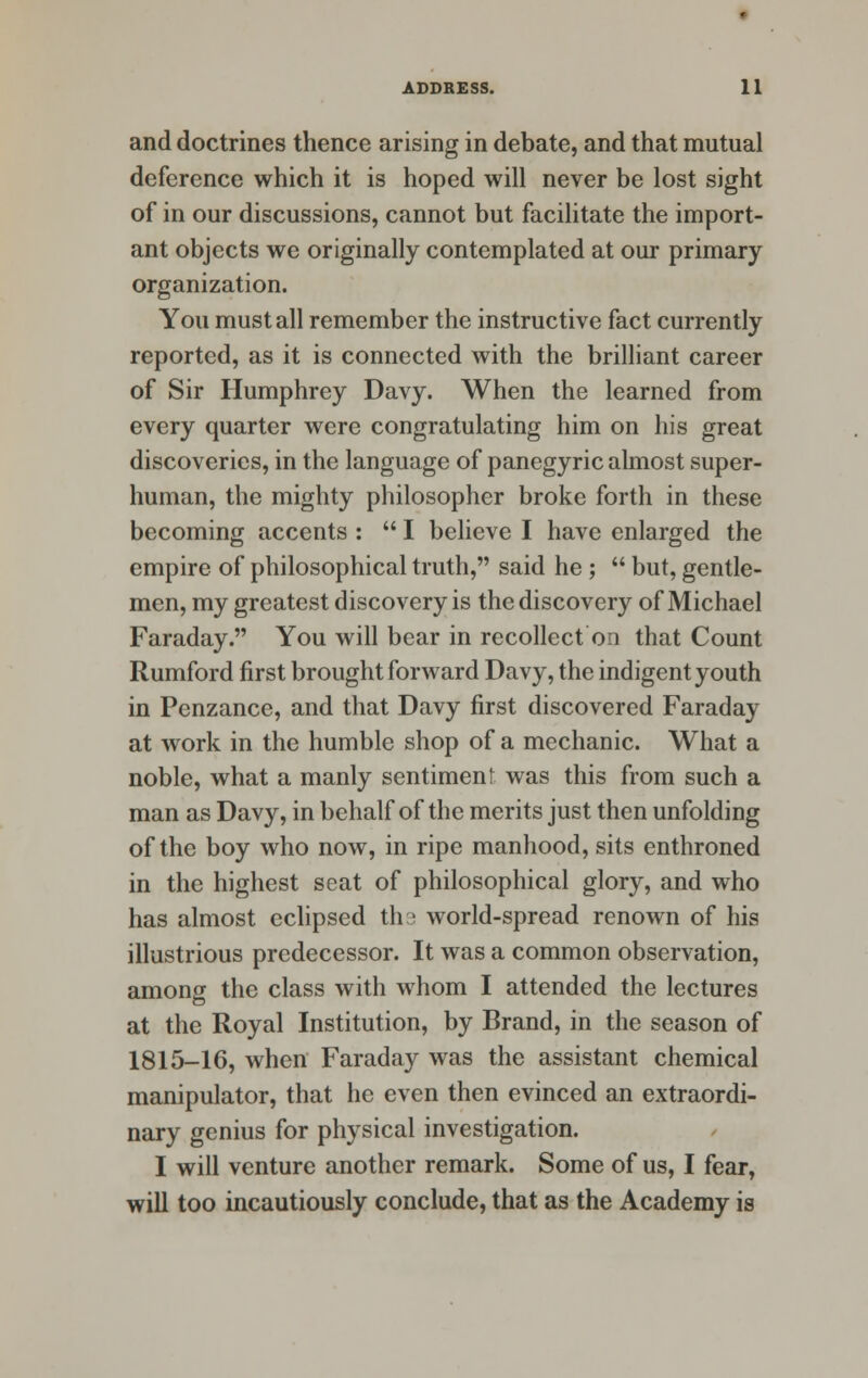 and doctrines thence arising in debate, and that mutual deference which it is hoped will never be lost sight of in our discussions, cannot but facilitate the import- ant objects we originally contemplated at our primary organization. You must all remember the instructive fact currently reported, as it is connected with the brilliant career of Sir Humphrey Davy. When the learned from every quarter were congratulating him on his great discoveries, in the language of panegyric almost super- human, the mighty philosopher broke forth in these becoming accents :  I believe I have enlarged the empire of philosophical truth, said he ;  but, gentle- men, my greatest discovery is the discovery of Michael Faraday. You will bear in recollect on that Count Rumford first brought forward Davy, the indigent youth in Penzance, and that Davy first discovered Faraday at work in the humble shop of a mechanic. What a noble, what a manly sentiment was this from such a man as Davy, in behalf of the merits just then unfolding of the boy who now, in ripe manhood, sits enthroned in the highest seat of philosophical glory, and who has almost eclipsed ths world-spread renown of his illustrious predecessor. It was a common observation, among the class with whom I attended the lectures at the Royal Institution, by Brand, in the season of 1815-16, when Faraday was the assistant chemical manipulator, that he even then evinced an extraordi- nary genius for physical investigation. I will venture another remark. Some of us, I fear, will too incautiously conclude, that as the Academy is