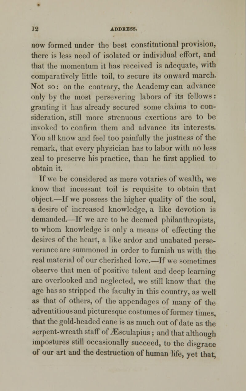 now formed under the best constitutional provision, there is less need of isolated or individual effort, and that the momentum it has received is adequate, with comparatively little toil, to secure its onward march. Not so: on the contrary, the Academy can advance only by the most persevering labors of its fellows : granting it has already secured some claims to con- sideration, still more strenuous exertions are to be invoked to confirm them and advance its interests. You all know and feel too painfully the justness of the remark, that every physician has to labor with no less zeal to preserve his practice, than he first applied to obtain it. If we be considered as mere votaries of wealth, we know that incessant toil is requisite to obtain that object.—If we possess the higher quality of the soul, a desire of increased knowledge, a like devotion is demanded.—If we arc to be deemed philanthropists, to whom knowledge is only a means of effecting the desires of the heart, a like ardor and unabated perse- verance are summoned in order to furnish us with the real material of our cherished love.—If we sometimes observe that men of positive talent and deep learning are overlooked and neglected, we still know that the age has so stripped the faculty in this country, as well as that of others, of the appendages of many of the adventitious and picturesque costumes of former times, that the gold-headed cane is as much out of date as the serpent-wreath staff of ^Esculapius; and that although impostures still occasionally succeed, to the disgrace of our art and the destruction of human life, yet that,