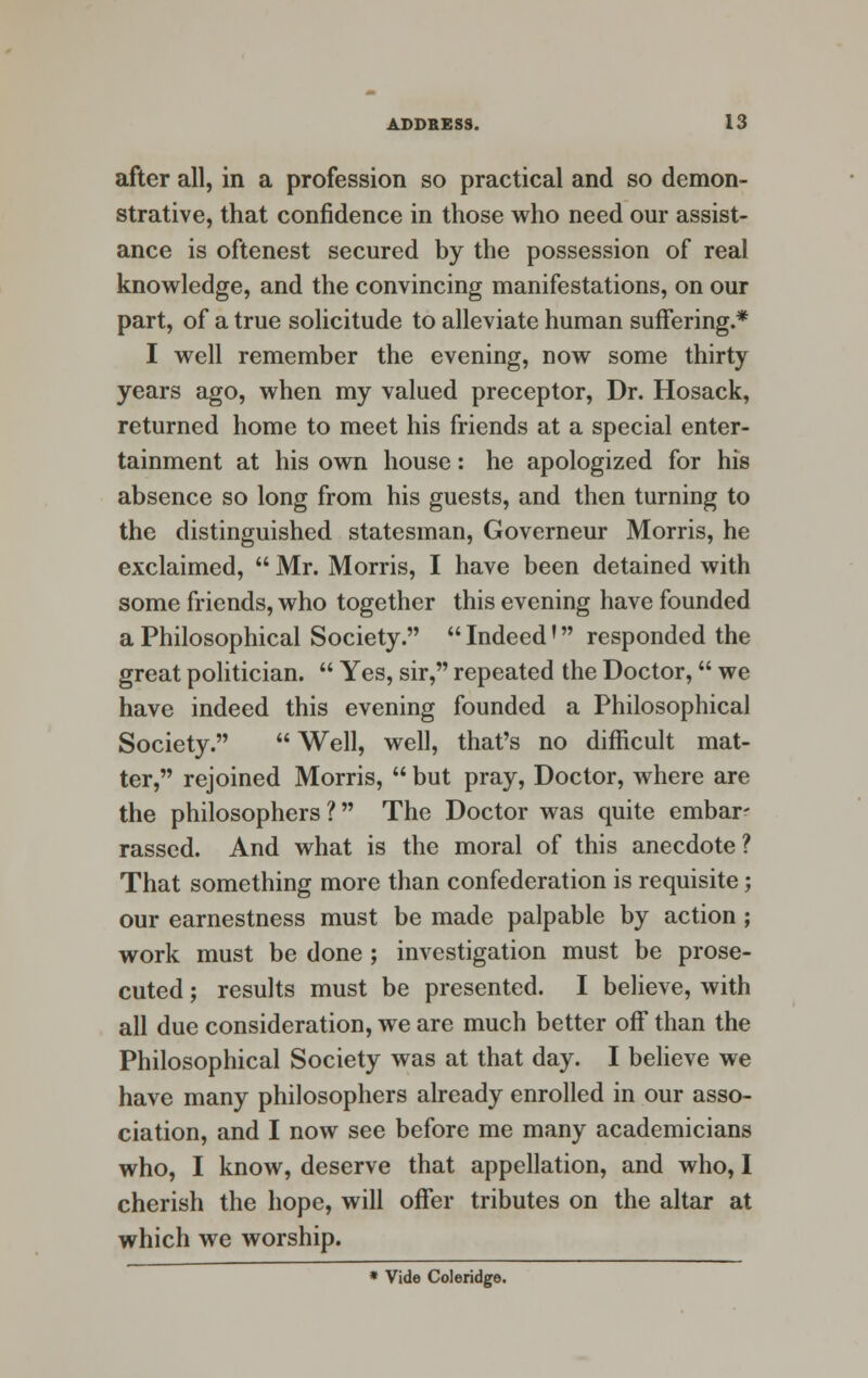 after all, in a profession so practical and so demon- strative, that confidence in those who need our assist- ance is oftenest secured by the possession of real knowledge, and the convincing manifestations, on our part, of a true solicitude to alleviate human suffering.* I well remember the evening, now some thirty years ago, when my valued preceptor, Dr. Hosack, returned home to meet his friends at a special enter- tainment at his own house: he apologized for his absence so long from his guests, and then turning to the distinguished statesman, Governeur Morris, he exclaimed,  Mr. Morris, I have been detained with some friends, who together this evening have founded a Philosophical Society.  Indeed' responded the great politician.  Yes, sir, repeated the Doctor, we have indeed this evening founded a Philosophical Society.  Well, well, that's no difficult mat- ter, rejoined Morris,  but pray, Doctor, where are the philosophers ? The Doctor was quite embar- rassed. And what is the moral of this anecdote? That something more than confederation is requisite; our earnestness must be made palpable by action ; work must be done; investigation must be prose- cuted ; results must be presented. I believe, with all due consideration, we are much better off than the Philosophical Society was at that day. I believe we have many philosophers already enrolled in our asso- ciation, and I now see before me many academicians who, I know, deserve that appellation, and who, I cherish the hope, will offer tributes on the altar at which we worship. * Vide Coleridge.