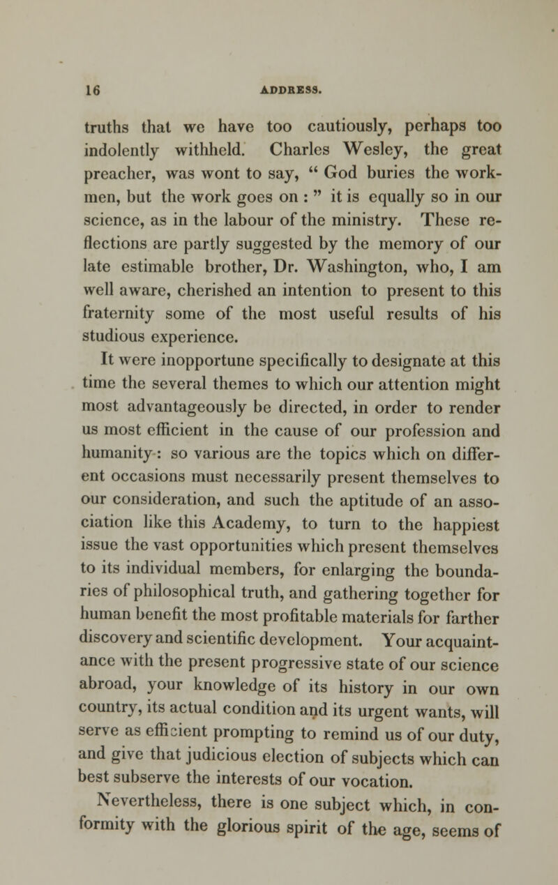 truths that we have too cautiously, perhaps too indolently withheld. Charles Wesley, the great preacher, was wont to say,  God buries the work- men, but the work goes on :  it is equally so in our science, as in the labour of the ministry. These re- flections are partly suggested by the memory of our late estimable brother, Dr. Washington, who, I am well aware, cherished an intention to present to this fraternity some of the most useful results of his studious experience. It were inopportune specifically to designate at this time the several themes to which our attention might most advantageously be directed, in order to render us most efficient in the cause of our profession and humanity: so various are the topics which on differ- ent occasions must necessarily present themselves to our consideration, and such the aptitude of an asso- ciation like this Academy, to turn to the happiest issue the vast opportunities which present themselves to its individual members, for enlarging the bounda- ries of philosophical truth, and gathering together for human benefit the most profitable materials for farther discovery and scientific development. Your acquaint- ance with the present progressive state of our science abroad, your knowledge of its history in our own country, its actual condition and its urgent wants, will serve as efficient prompting to remind us of our duty, and give that judicious election of subjects which can best subserve the interests of our vocation. Nevertheless, there is one subject which, in con- formity with the glorious spirit of the age, seems of