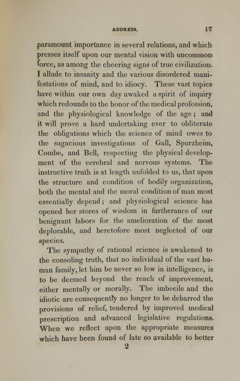 paramount importance in several relations, and which presses itself upon our mental vision with uncommon? force, as among the cheering signs of true civilizations I allude to insanity and the various disordered mani- festations of mind, and to idiocy. These vast topics have within our own day awaked a spirit of inquiry which redounds to the honor of the medical profession, and the physiological knowledge of the age ; and it will prove a hard undertaking ever to obliterate the obligations which the science of mind owes to the sagacious investigations of Gall, Spurzheim, Combe, and Bell, respecting the physical develop- ment of the cerebral and nervous systems. The instructive truth is at length unfolded to us, that upon the structure and condition of bodily organization, both the mental and the moral condition of man most essentially depend; and physiological science has opened her stores of wisdom in furtherance of our benignant labors for the amelioration of the most deplorable, and heretofore most neglected of our species. The sympathy of rational science is awakened to the consoling truth, that no individual of the vast hu- man family, let him be never so low in intelligence, is to be deemed beyond the reach of improvement, either mentally or morally. The imbecile and the idiotic are consequently no longer to be debarred the provisions of relief, tendered by improved medical prescription and advanced legislative regulations. When we reflect upon the appropriate measures which have been found of late so available to better 2